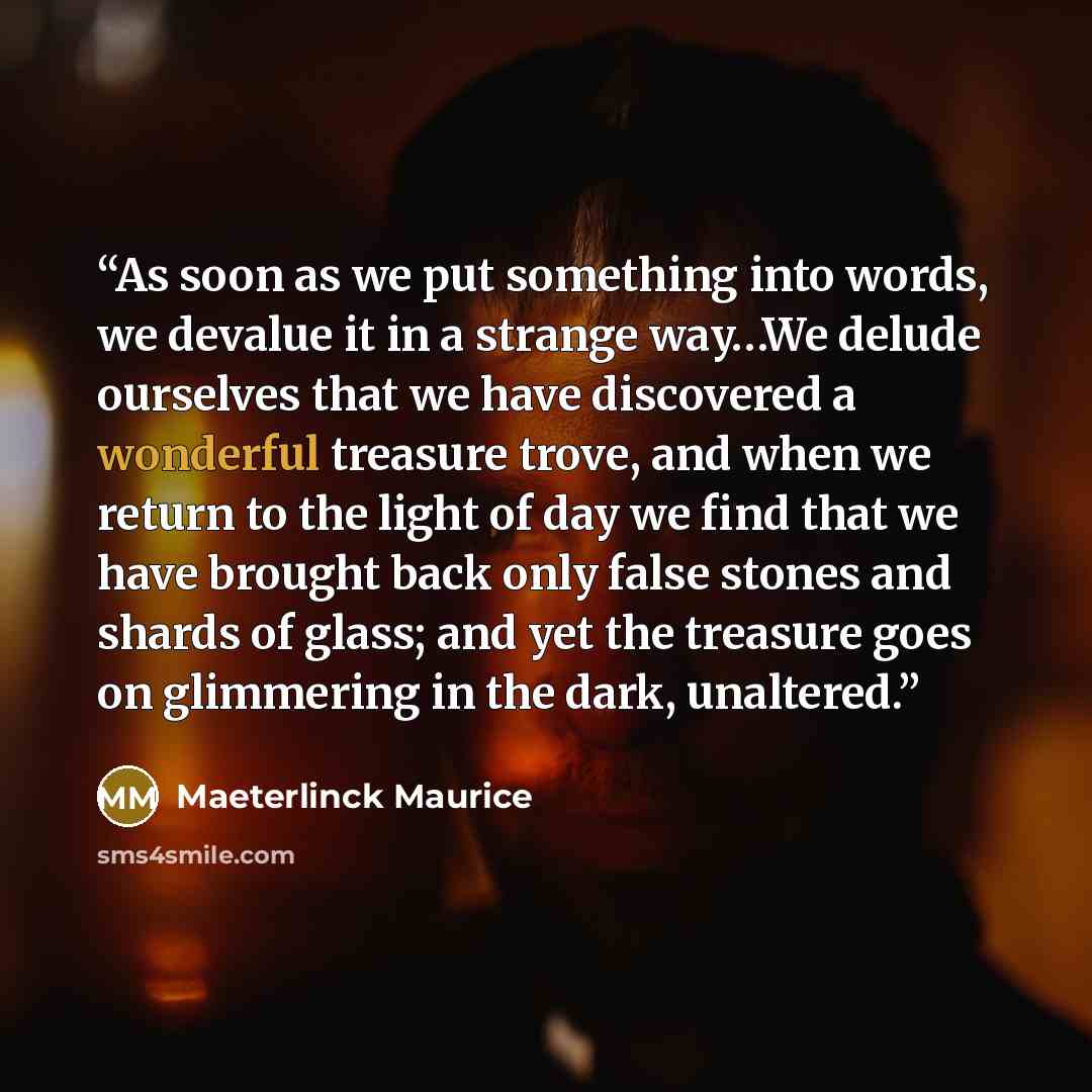 “As soon as we put something into words, we devalue it in a strange way…We delude ourselves that we have discovered a wonderful treasure trove, and when we return to the light of day we find that we have brought back only false stones and shards of glass; and yet the treasure goes on glimmering in…” quote by Maeterlinck Maurice