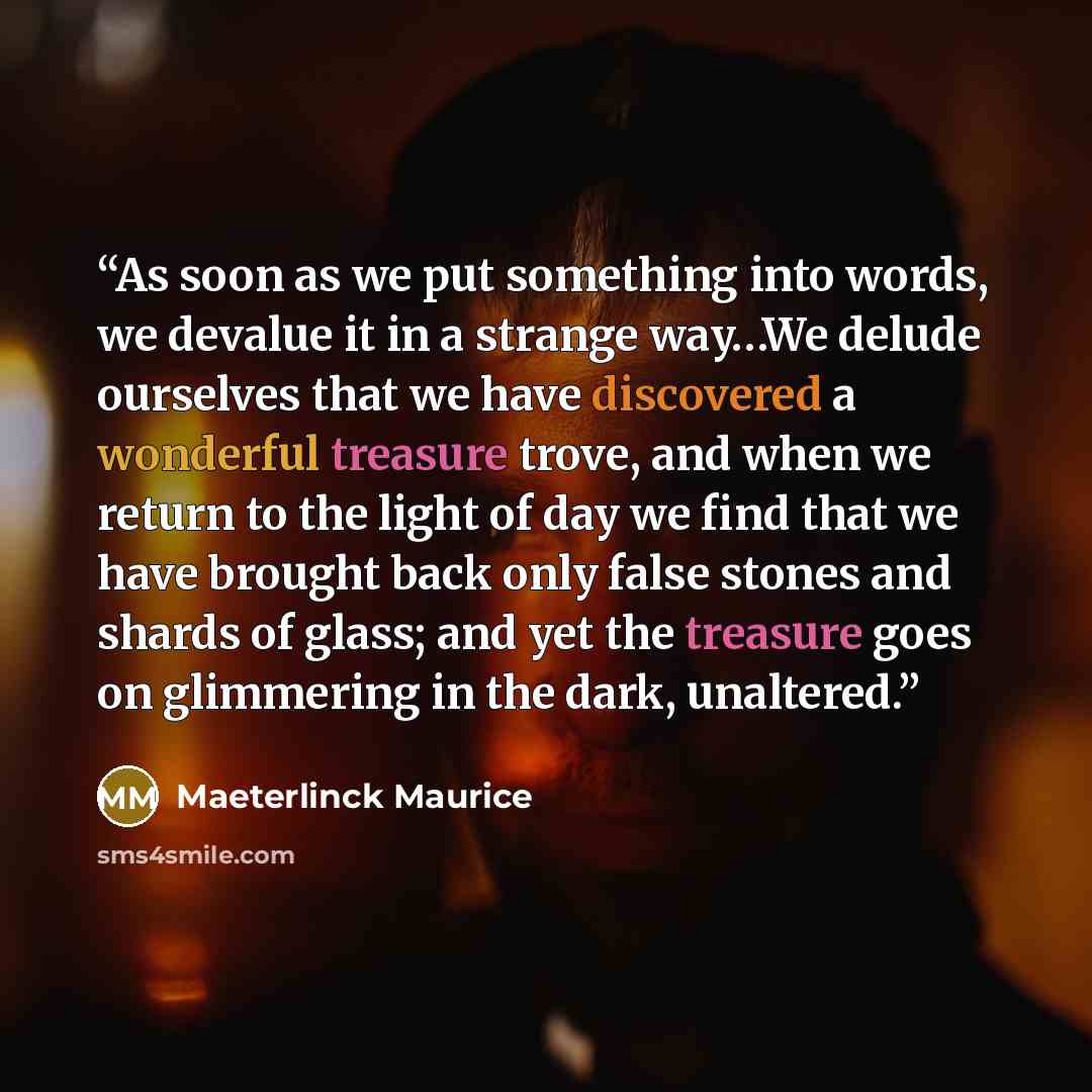 “As soon as we put something into words, we devalue it in a strange way…We delude ourselves that we have discovered a wonderful treasure trove, and when we return to the light of day we find that we have brought back only false stones and shards of glass; and yet the treasure goes on glimmering in…” quote by Maeterlinck Maurice
