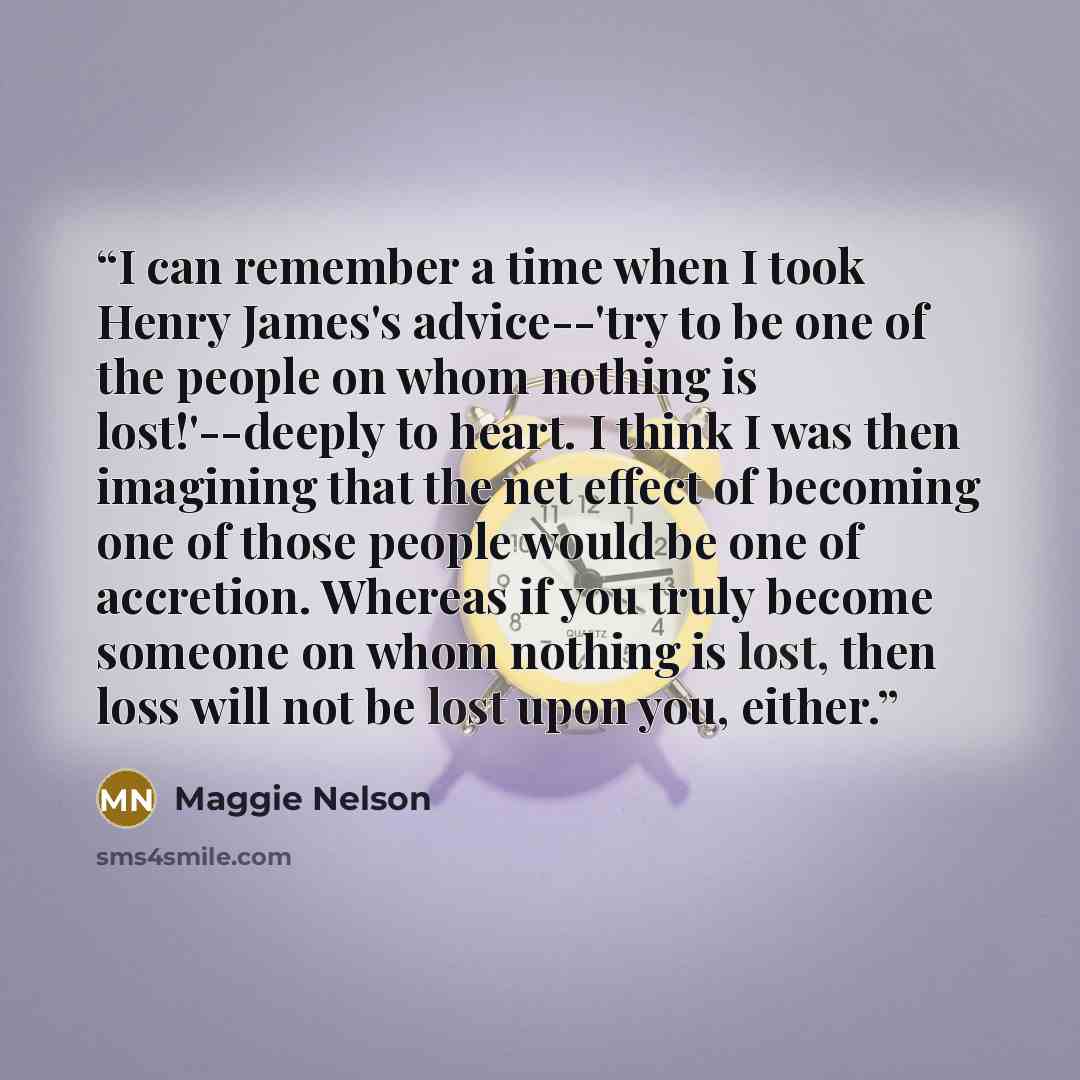 “I can remember a time when I took Henry James's advice--'try to be one of the people on whom nothing is lost!'--deeply to heart. I think I was then imagining that the net effect of becoming one of those people would be one of accretion. Whereas if you truly become someone on whom nothing is lost…” quote by Maggie Nelson