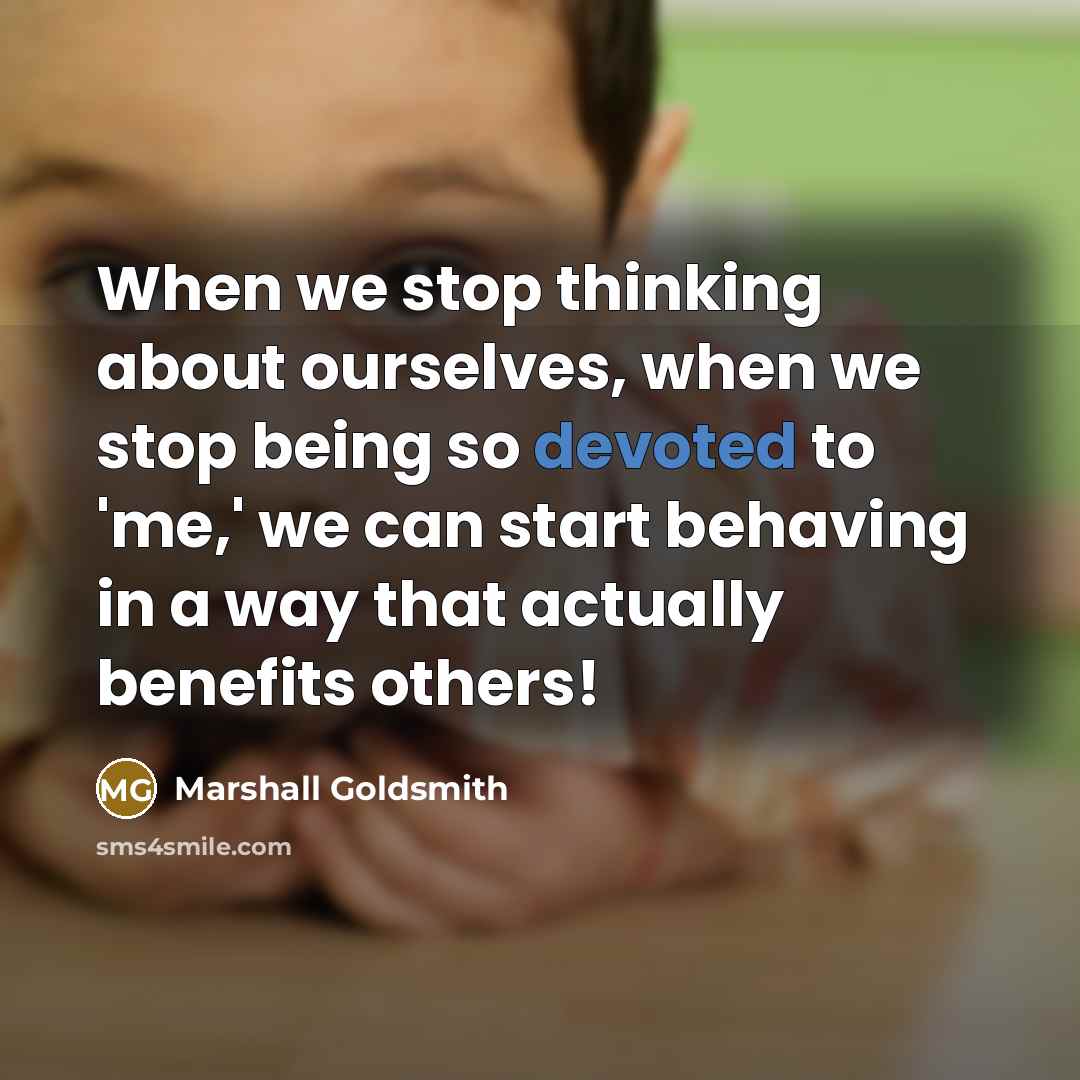 “When we stop thinking about ourselves, when we stop being so devoted to 'me,' we can start behaving in a way that actually benefits others!” quote by Marshall Goldsmith