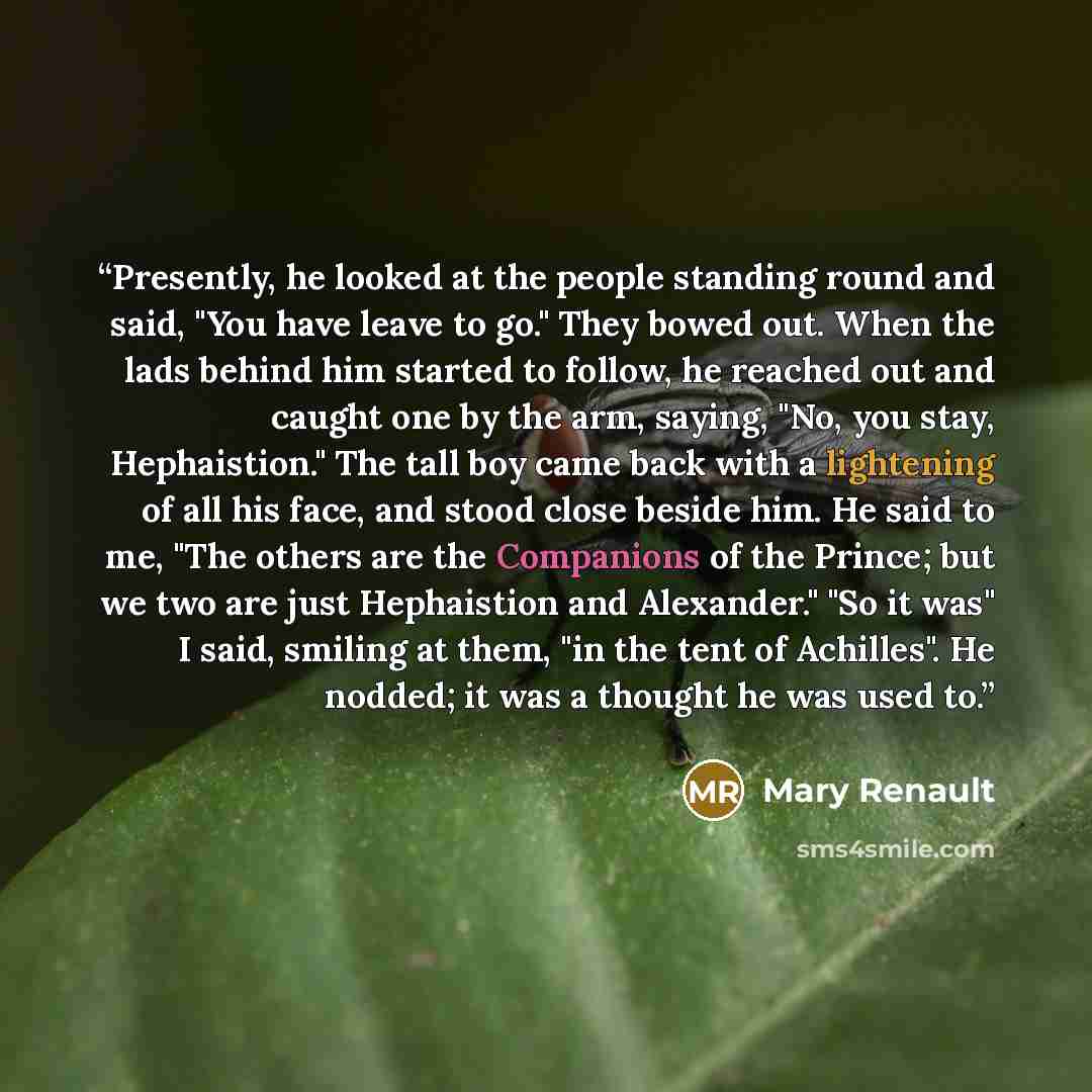 “Presently, he looked at the people standing round and said, "You have leave to go." They bowed out. When the lads behind him started to follow, he reached out and caught one by the arm, saying, "No, you stay, Hephaistion." The tall boy came back with a lightening of all his face, and stood close…” quote by Mary Renault