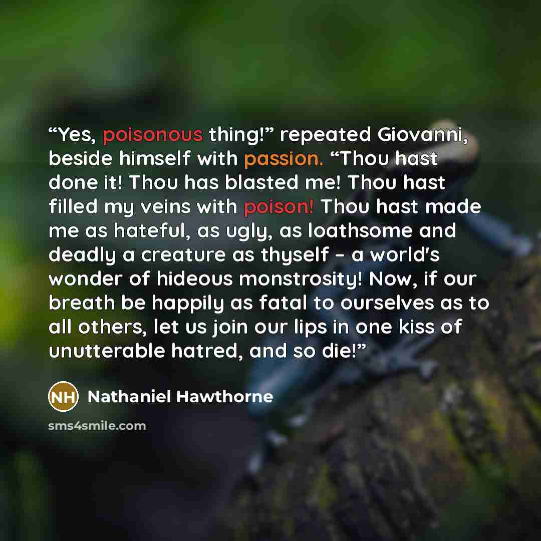 “Yes, poisonous thing!” repeated Giovanni, beside himself with passion. “Thou hast done it! Thou has blasted me! Thou hast filled my veins with poison! Thou hast made me as hateful, as ugly, as loathsome and deadly a creature as thyself – a world's wonder of hideous monstrosity! Now, if our breath…” quote by Nathaniel Hawthorne