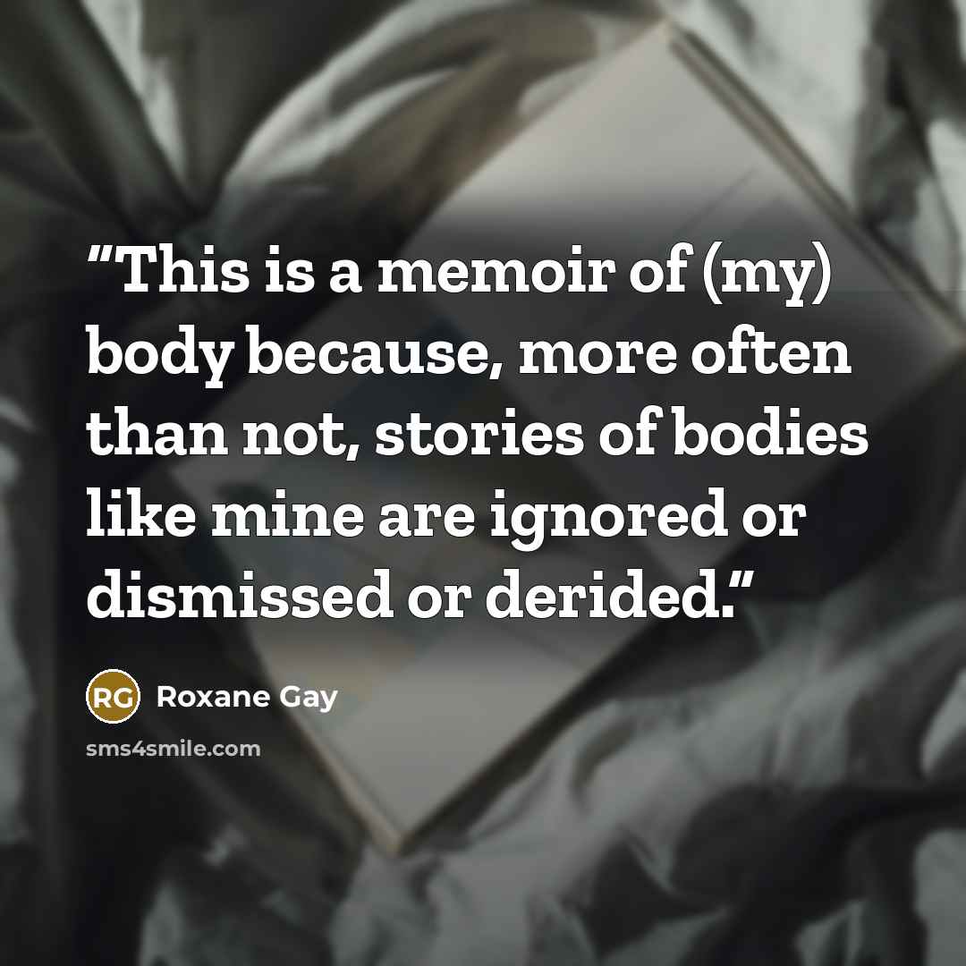 “This is a memoir of (my) body because, more often than not, stories of bodies like mine are ignored or dismissed or derided.” quote by Roxane Gay