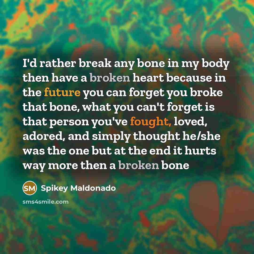 “I'd rather break any bone in my body then have a broken heart because in the future you can forget you broke that bone, what you can't forget is that person you've fought, loved, adored, and simply thought he/she was the one but at the end it hurts way more then a broken bone” quote by Spikey Maldonado