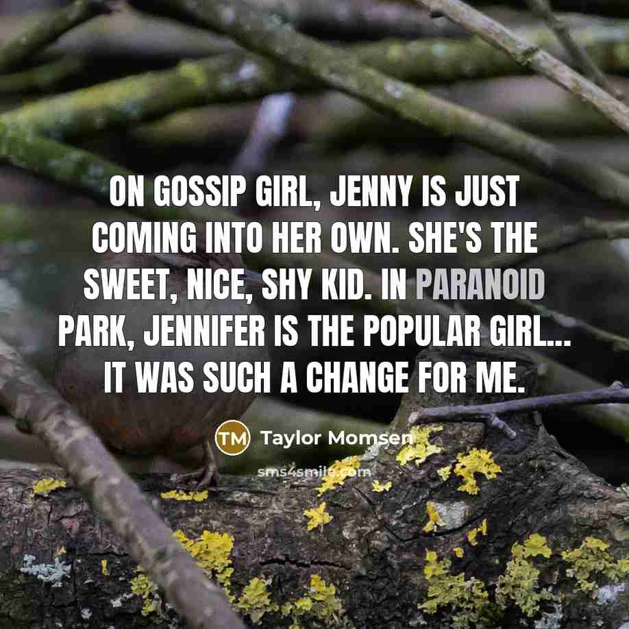“On Gossip Girl, Jenny is just coming into her own. She's the sweet, nice, shy kid. In Paranoid Park, Jennifer is the popular girl... It was such a change for me.” quote by Taylor Momsen