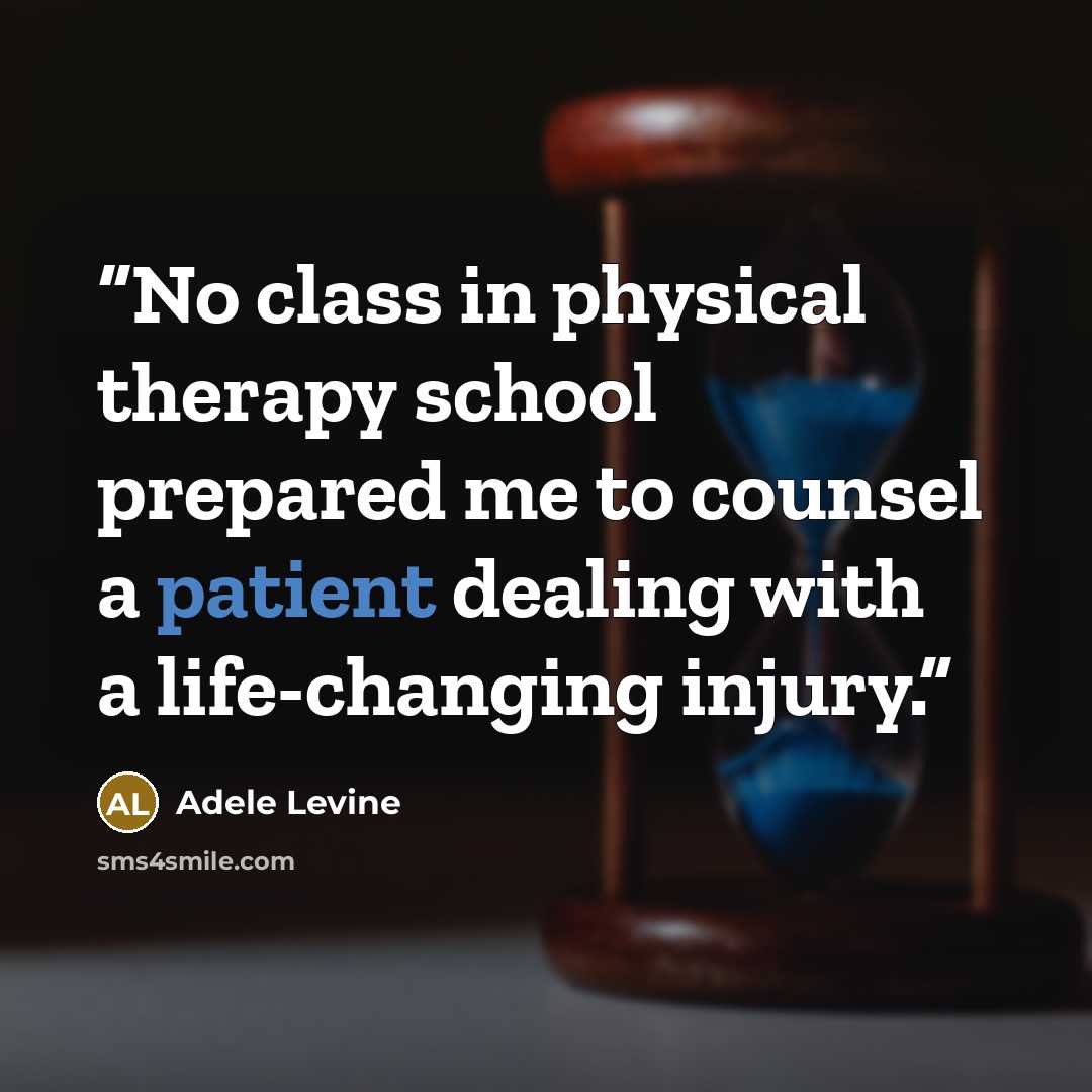 “No class in physical therapy school prepared me to counsel a patient dealing with a life-changing injury.” quote by Adele Levine