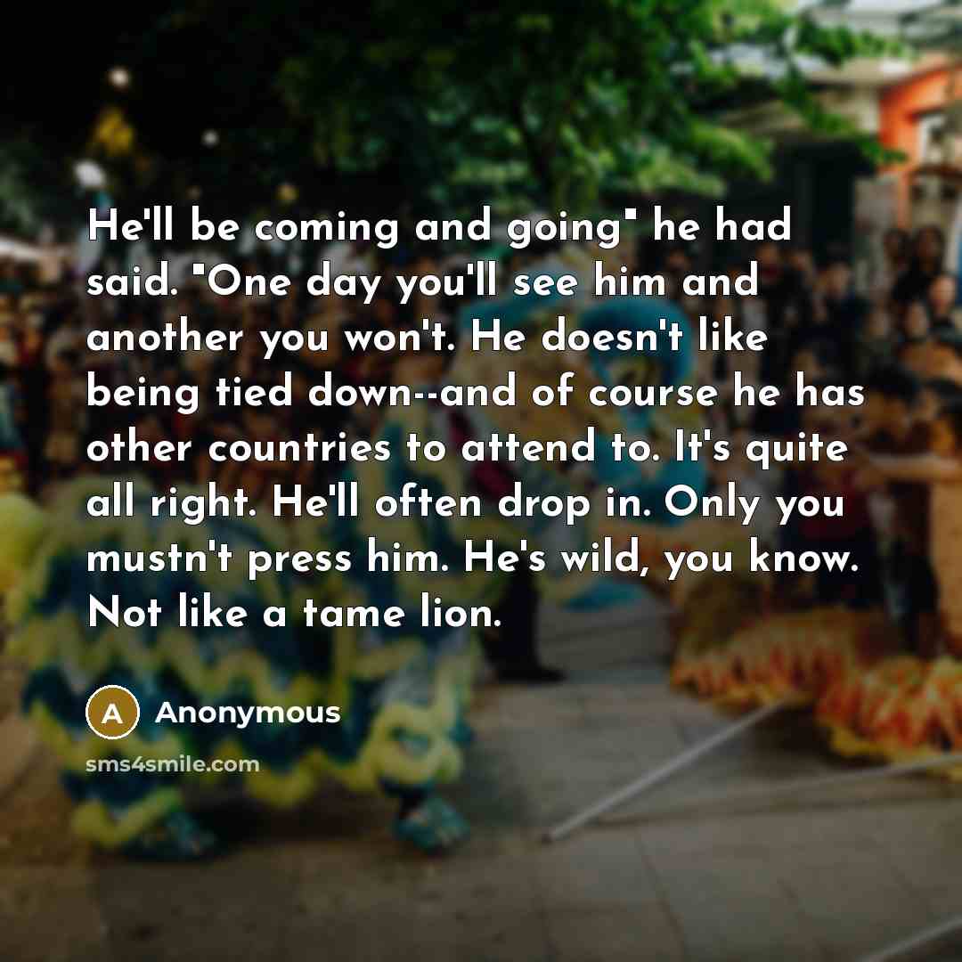 “He'll be coming and going" he had said. "One day you'll see him and another you won't. He doesn't like being tied down--and of course he has other countries to attend to. It's quite all right. He'll often drop in. Only you mustn't press him. He's wild, you know. Not like a tame lion.” quote by Anonymous