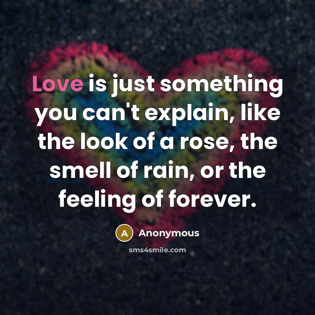 “Love is just something you can't explain, like the look of a rose, the smell of rain, or the feeling of forever.” quote by Anonymous