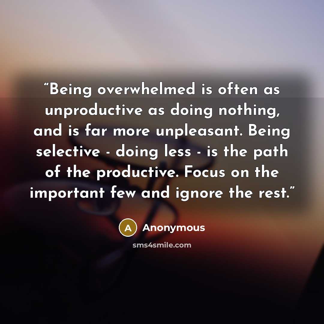 “Being overwhelmed is often as unproductive as doing nothing, and is far more unpleasant. Being selective - doing less - is the path of the productive. Focus on the important few and ignore the rest.” quote by Anonymous