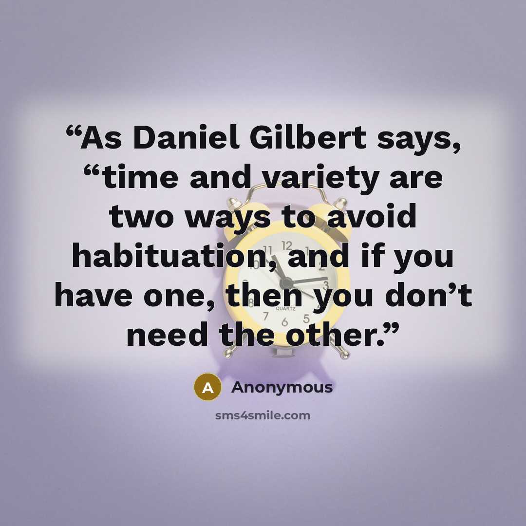 “As Daniel Gilbert says, “time and variety are two ways to avoid habituation, and if you have one, then you don’t need the other.” quote by Anonymous