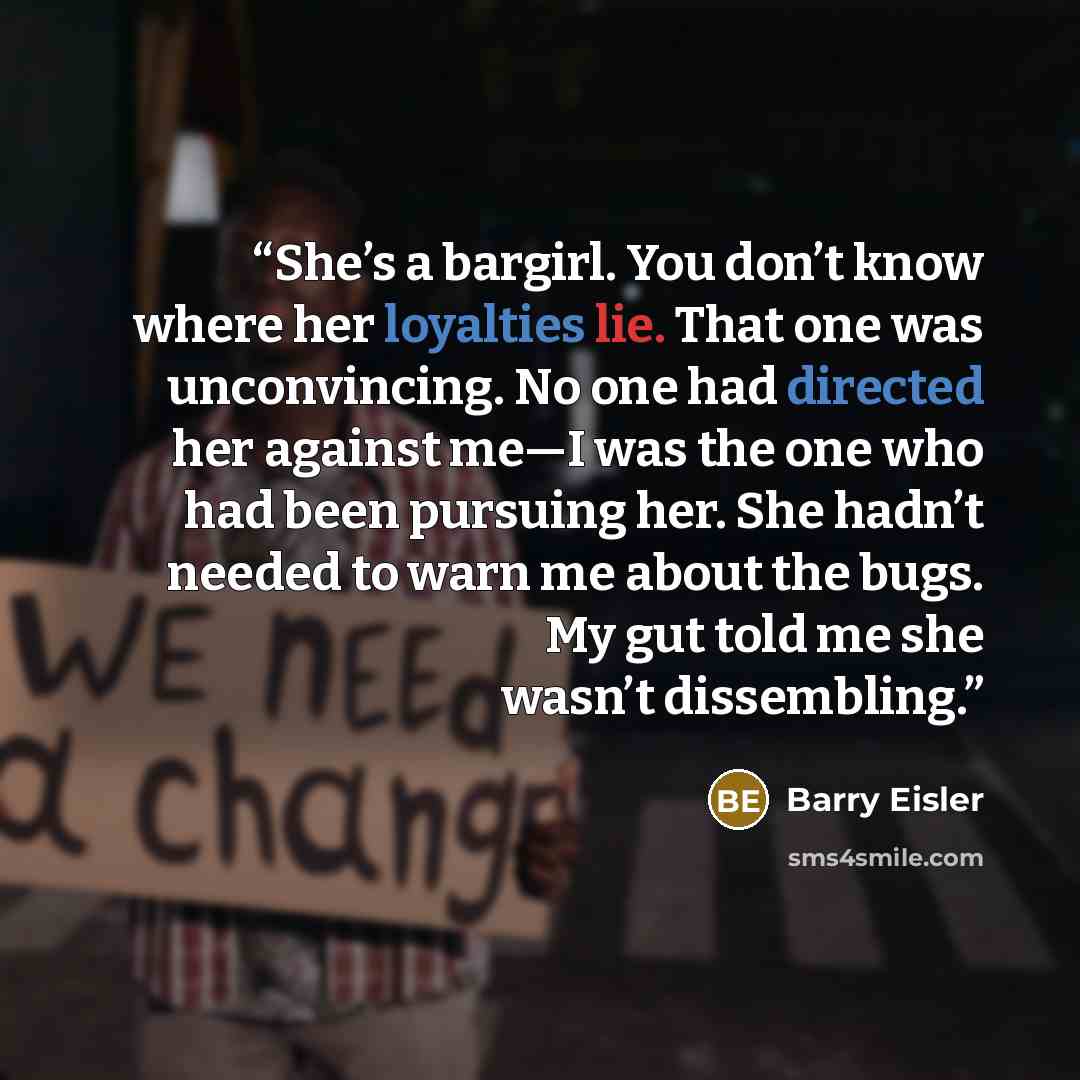 “She’s a bargirl. You don’t know where her loyalties lie. That one was unconvincing. No one had directed her against me—I was the one who had been pursuing her. She hadn’t needed to warn me about the bugs. My gut told me she wasn’t dissembling.” quote by Barry Eisler