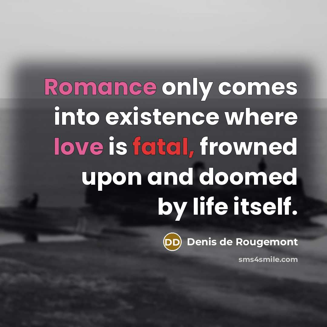 “Romance only comes into existence where love is fatal, frowned upon and doomed by life itself.” quote by Denis de Rougemont