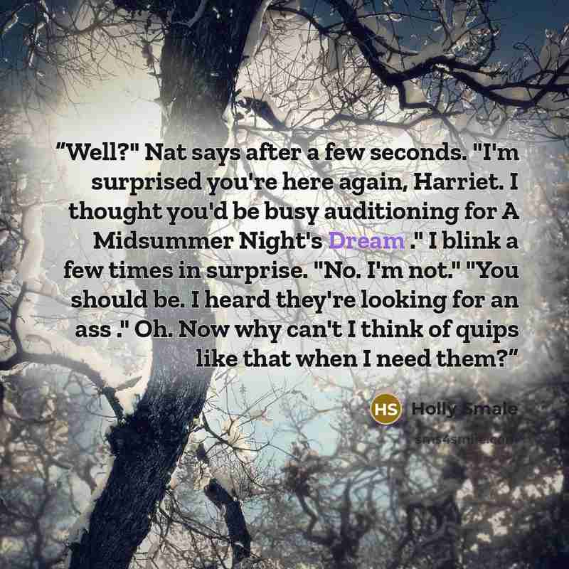 “Well?" Nat says after a few seconds. "I'm surprised you're here again, Harriet. I thought you'd be busy auditioning for A Midsummer Night's Dream ." I blink a few times in surprise. "No. I'm not." "You should be. I heard they're looking for an ass ." Oh. Now why can't I think of quips like that…” quote by Holly Smale