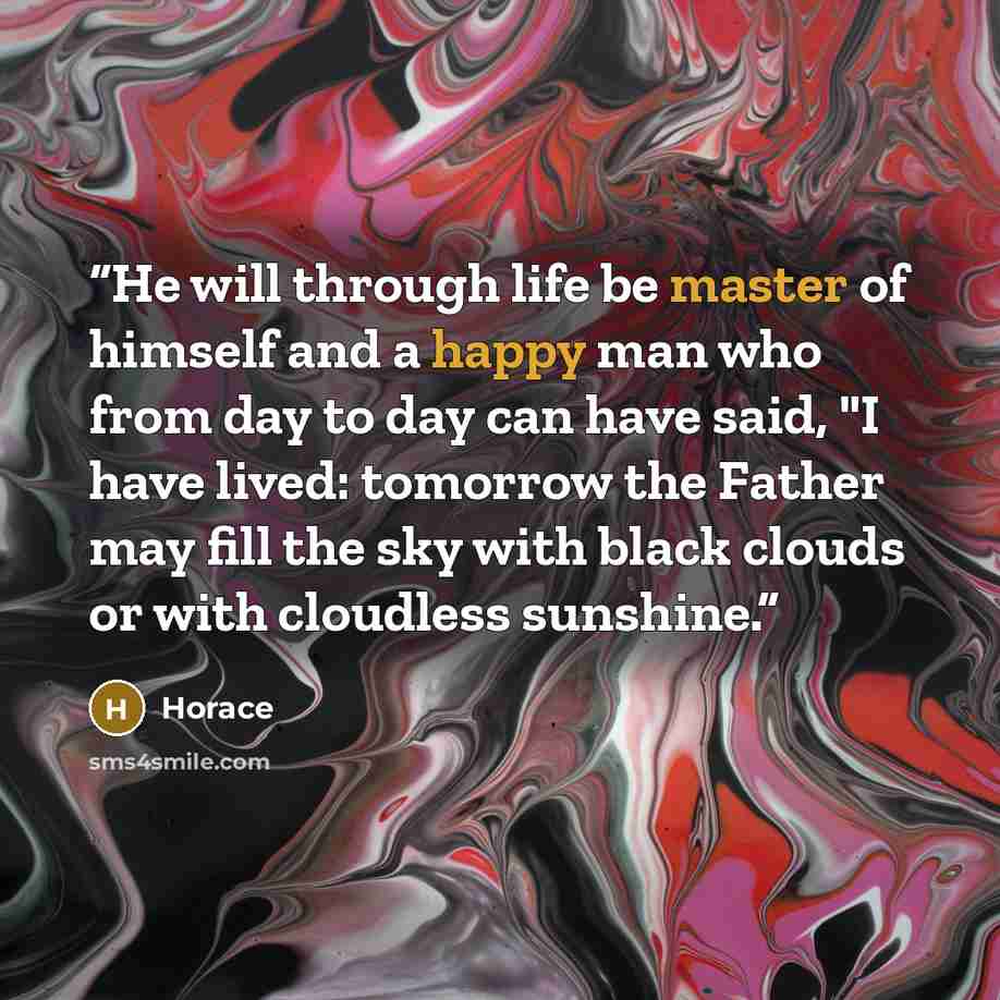 “He will through life be master of himself and a happy man who from day to day can have said, "I have lived: tomorrow the Father may fill the sky with black clouds or with cloudless sunshine.” quote by Horace