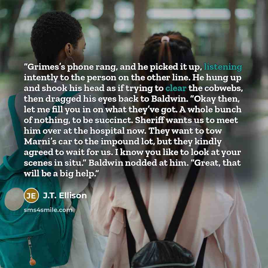 “Grimes’s phone rang, and he picked it up, listening intently to the person on the other line. He hung up and shook his head as if trying to clear the cobwebs, then dragged his eyes back to Baldwin. “Okay then, let me fill you in on what they’ve got. A whole bunch of nothing, to be succinct…” quote by J.T. Ellison