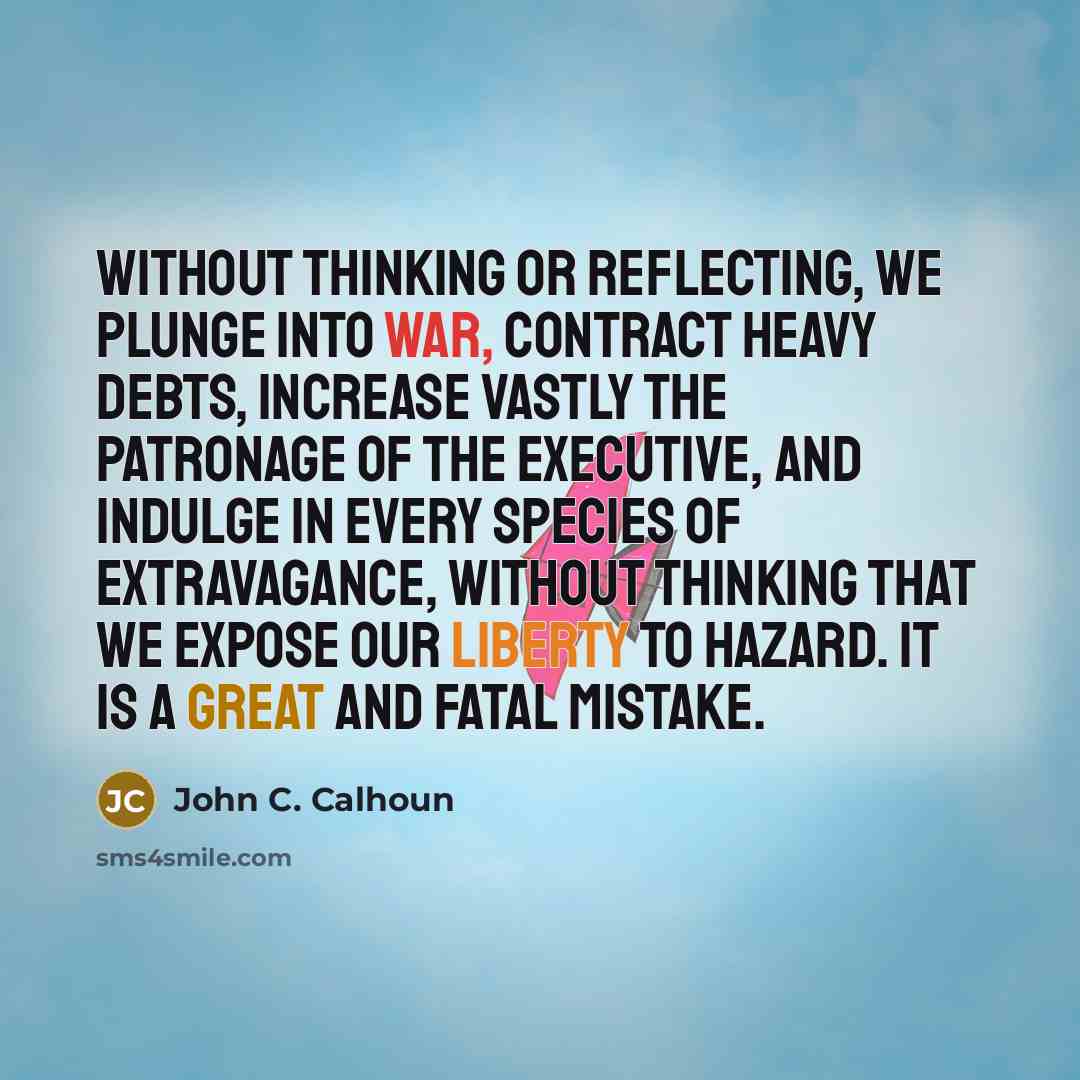 “Without thinking or reflecting, we plunge into war, contract heavy debts, increase vastly the patronage of the Executive, and indulge in every species of extravagance, without thinking that we expose our liberty to hazard. It is a great and fatal mistake.” quote by John C. Calhoun