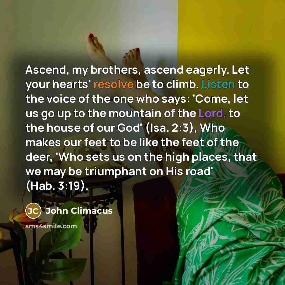 “Ascend, my brothers, ascend eagerly. Let your hearts' resolve be to climb. Listen to the voice of the one who says: 'Come, let us go up to the mountain of the Lord, to the house of our God' (Isa. 2:3), Who makes our feet to be like the feet of the deer, 'Who sets us on the high places, that we may…” quote by John Climacus