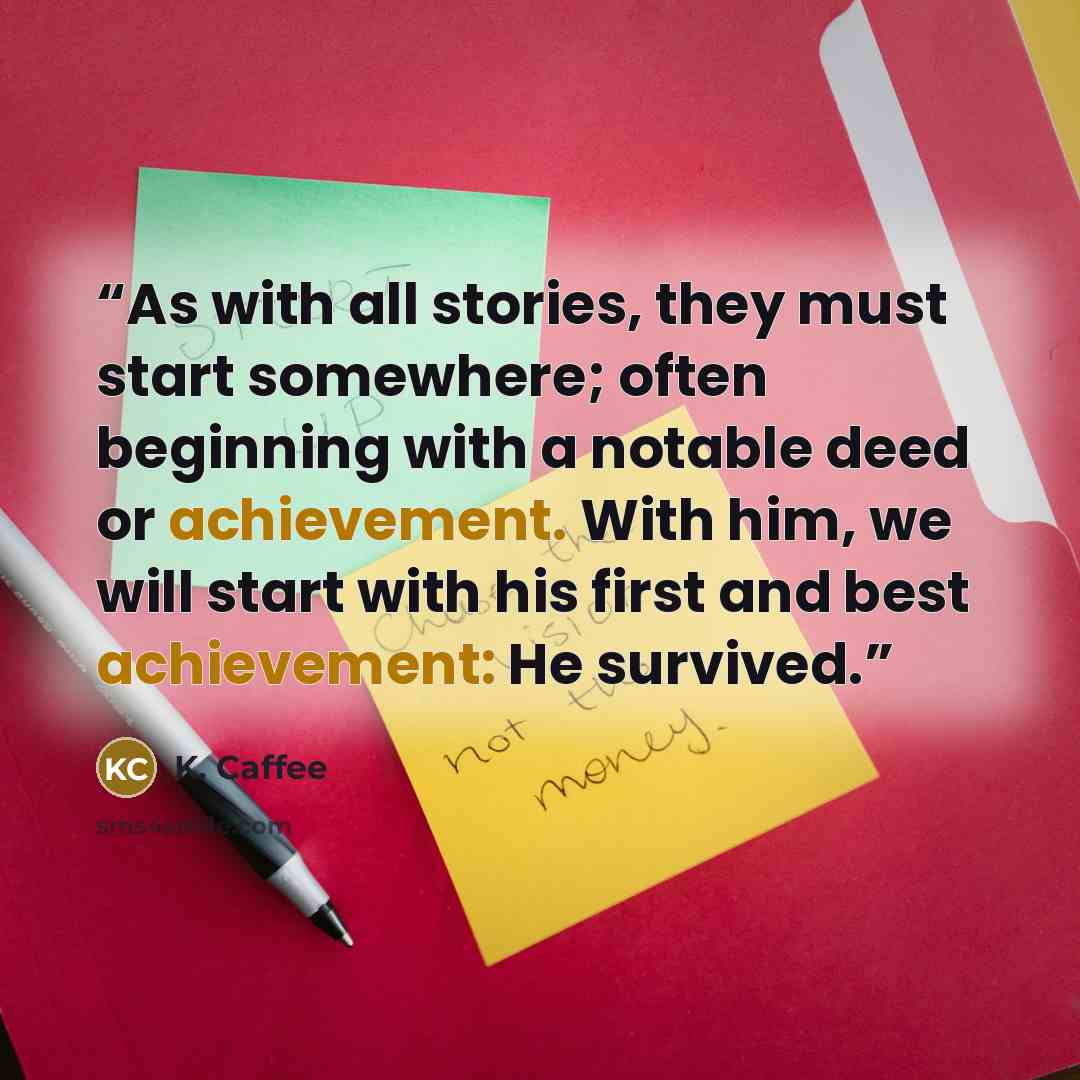 “As with all stories, they must start somewhere; often beginning with a notable deed or achievement. With him, we will start with his first and best achievement: He survived.” quote by K. Caffee