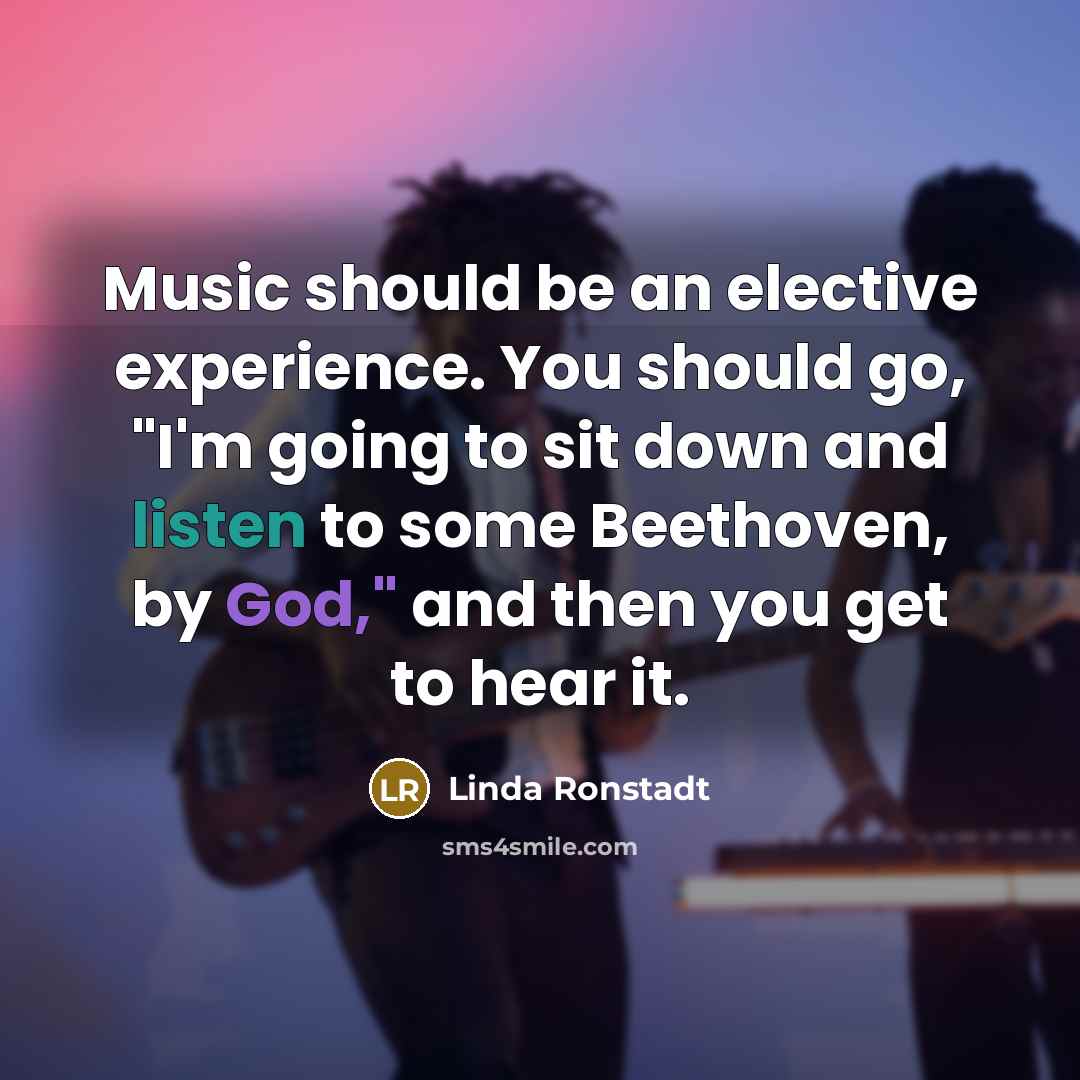 “Music should be an elective experience. You should go, "I'm going to sit down and listen to some Beethoven, by God," and then you get to hear it.” quote by Linda Ronstadt