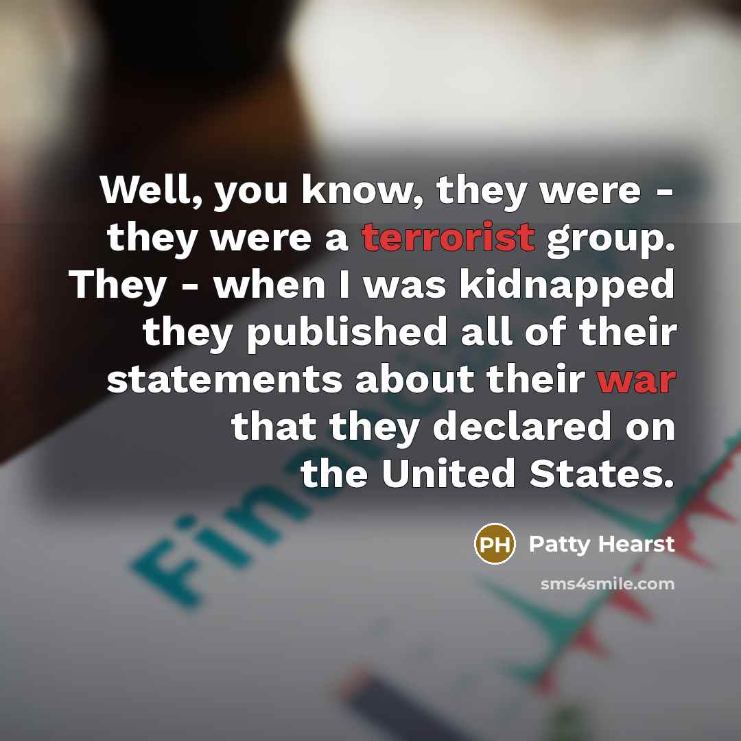 “Well, you know, they were - they were a terrorist group. They - when I was kidnapped they published all of their statements about their war that they declared on the United States.” quote by Patty Hearst