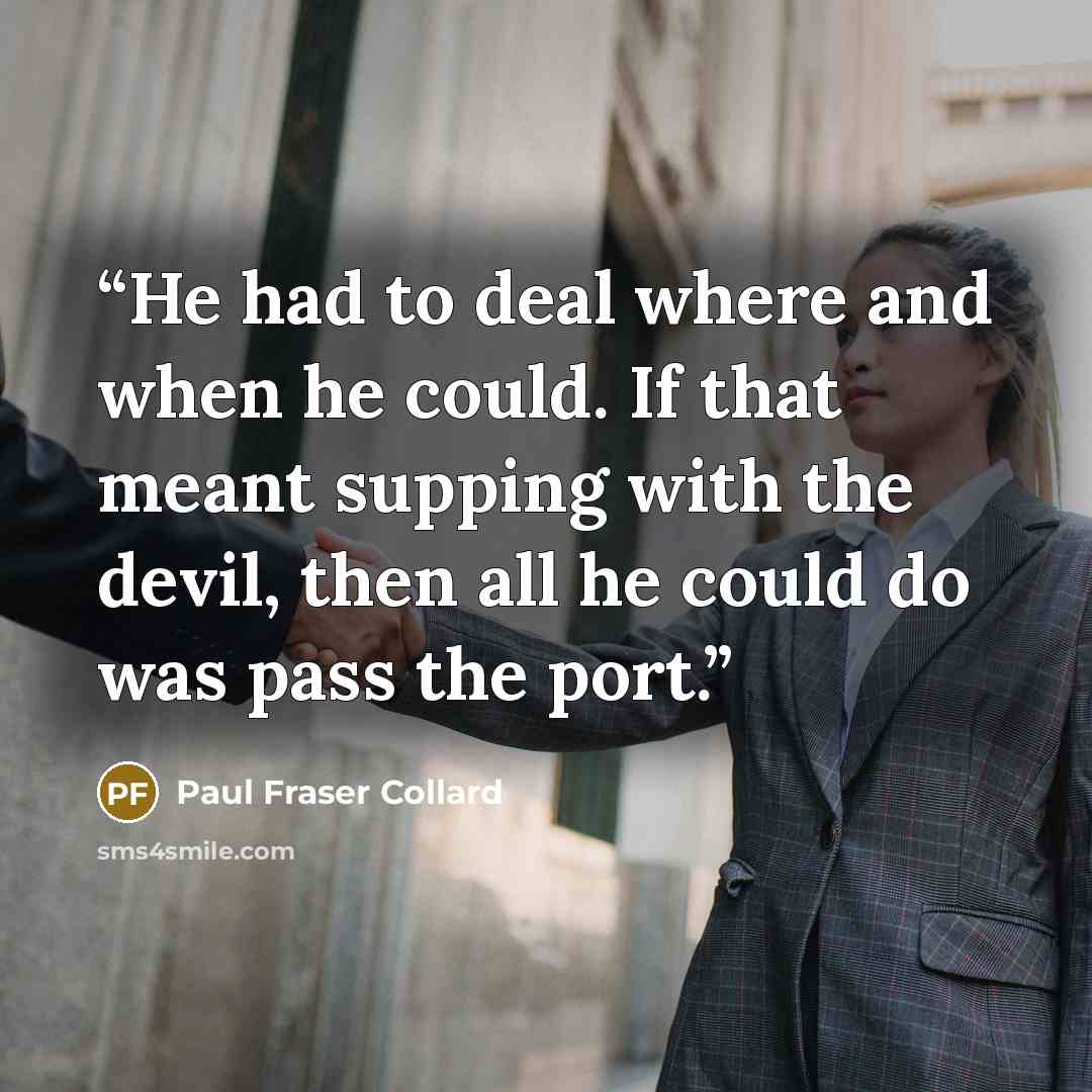 “He had to deal where and when he could. If that meant supping with the devil, then all he could do was pass the port.” quote by Paul Fraser Collard