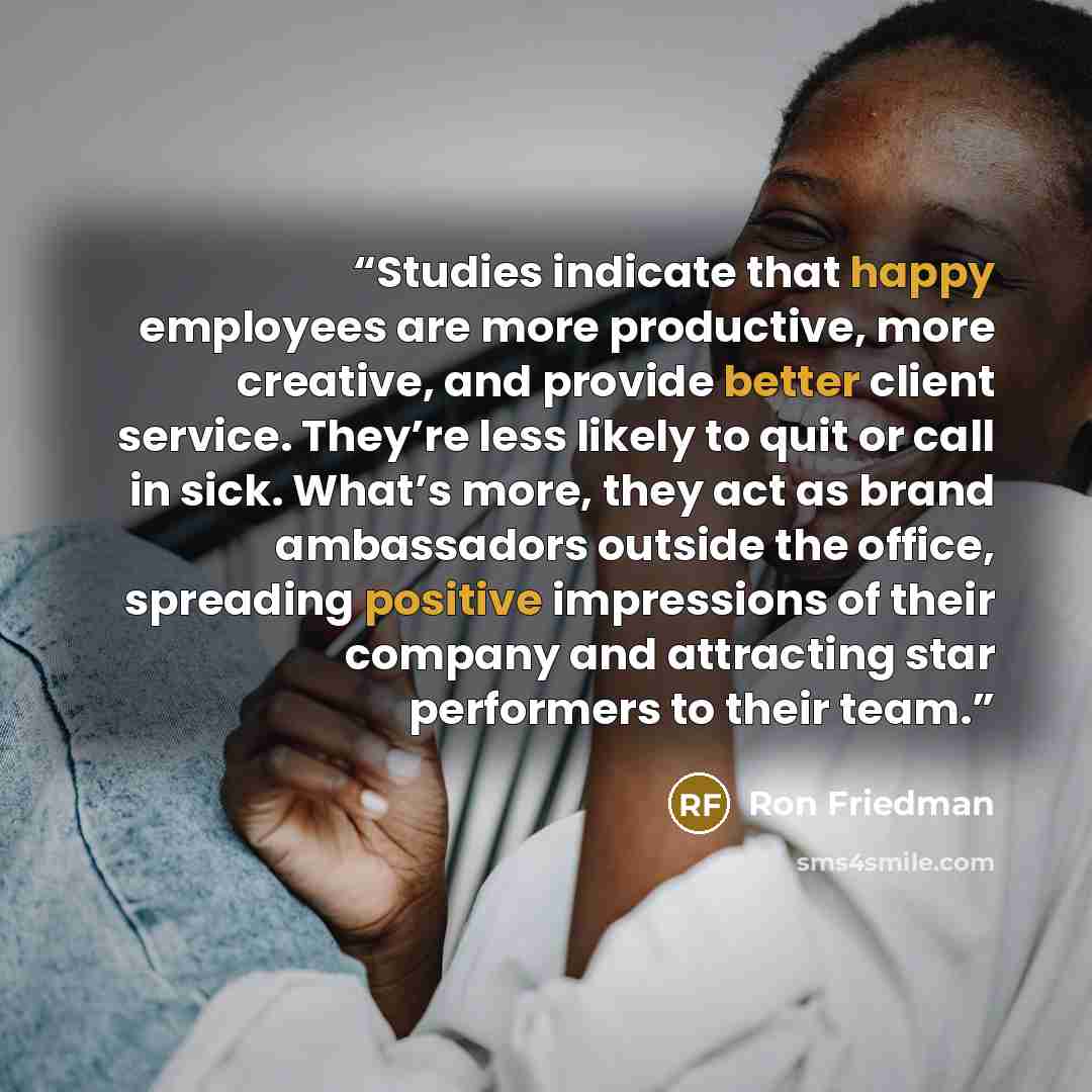 “Studies indicate that happy employees are more productive, more creative, and provide better client service. They’re less likely to quit or call in sick. What’s more, they act as brand ambassadors outside the office, spreading positive impressions of their company and attracting star performers to…” quote by Ron Friedman
