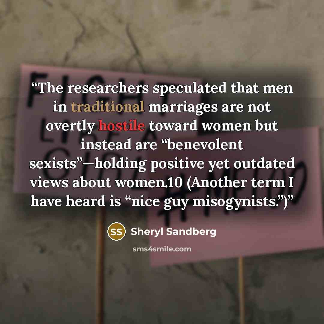 “The researchers speculated that men in traditional marriages are not overtly hostile toward women but instead are “benevolent sexists”—holding positive yet outdated views about women.10 (Another term I have heard is “nice guy misogynists.”)” quote by Sheryl Sandberg