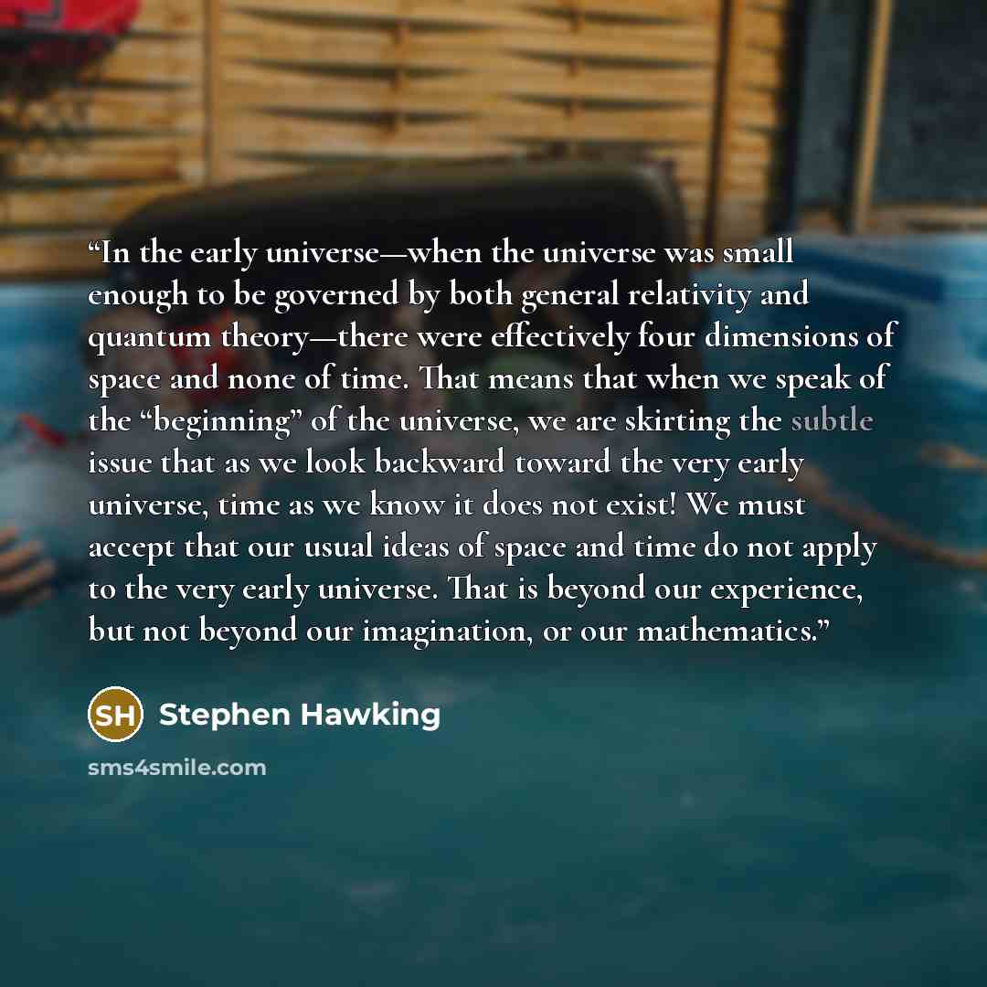 “In the early universe—when the universe was small enough to be governed by both general relativity and quantum theory—there were effectively four dimensions of space and none of time. That means that when we speak of the “beginning” of the universe, we are skirting the subtle issue that as we look…” quote by Stephen Hawking