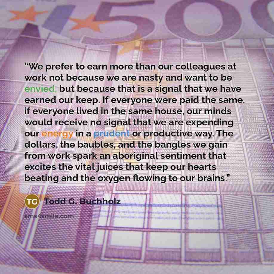 “We prefer to earn more than our colleagues at work not because we are nasty and want to be envied, but because that is a signal that we have earned our keep. If everyone were paid the same, if everyone lived in the same house, our minds would receive no signal that we are expending our energy in a…” quote by Todd G. Buchholz