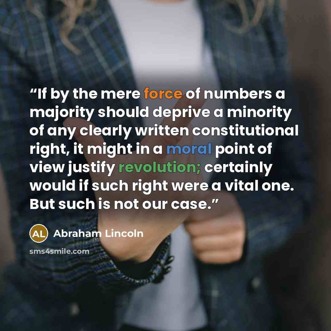 “If by the mere force of numbers a majority should deprive a minority of any clearly written constitutional right, it might in a moral point of view justify revolution; certainly would if such right were a vital one. But such is not our case.” quote by Abraham Lincoln