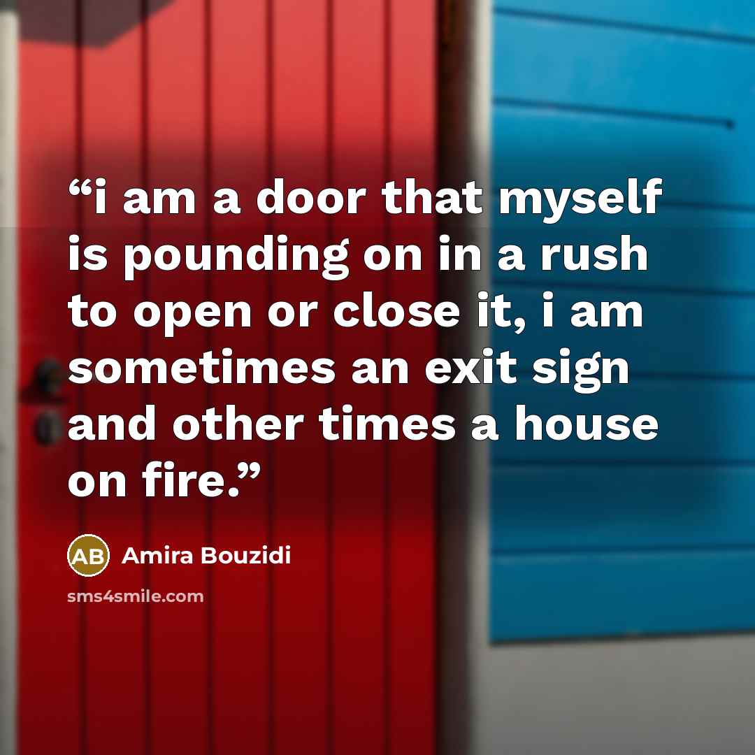 “i am a door that myself is pounding on in a rush to open or close it, i am sometimes an exit sign and other times a house on fire.” quote by Amira Bouzidi