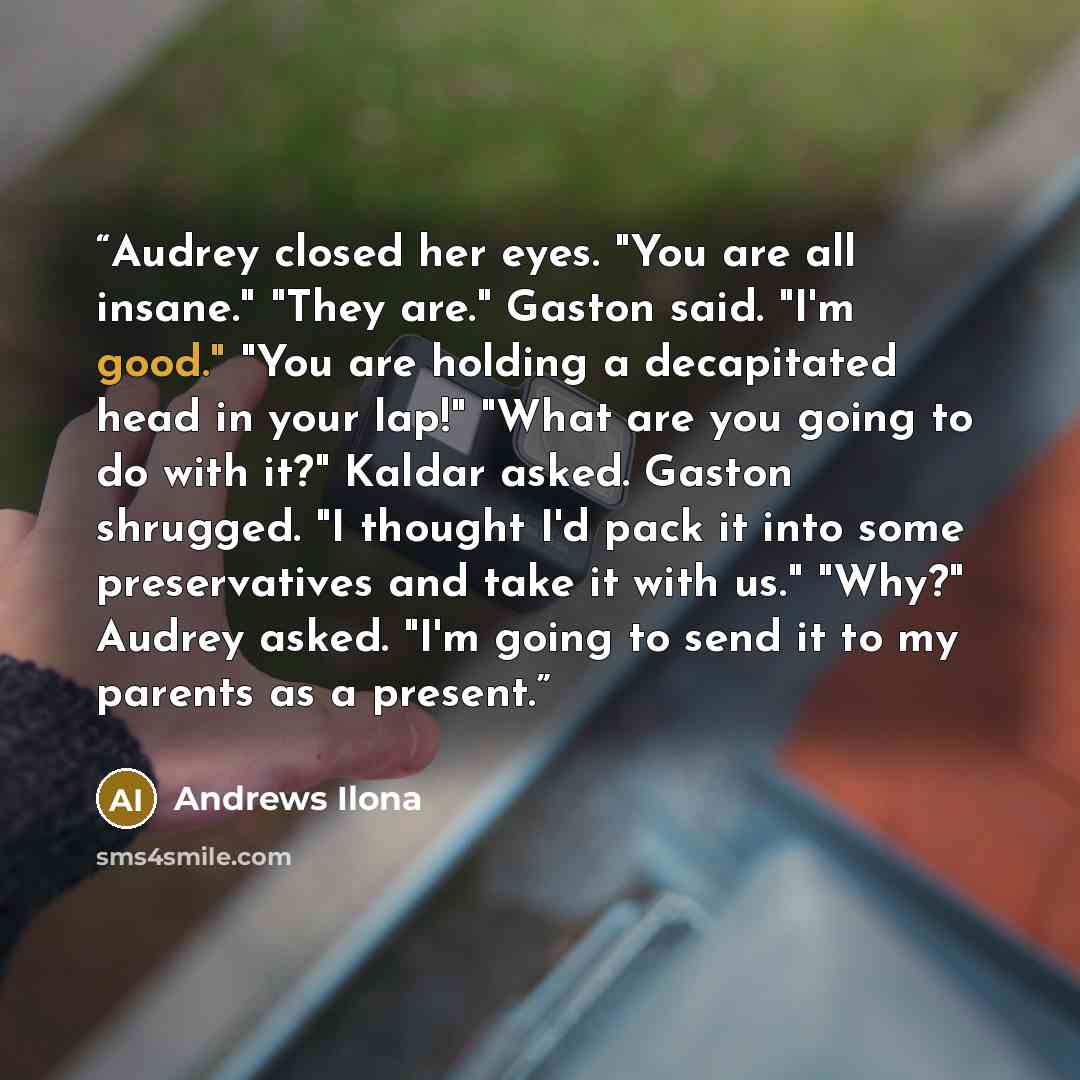 “Audrey closed her eyes. "You are all insane." "They are." Gaston said. "I'm good." "You are holding a decapitated head in your lap!" "What are you going to do with it?" Kaldar asked. Gaston shrugged. "I thought I'd pack it into some preservatives and take it with us." "Why?" Audrey asked. "I'm…” quote by Andrews Ilona