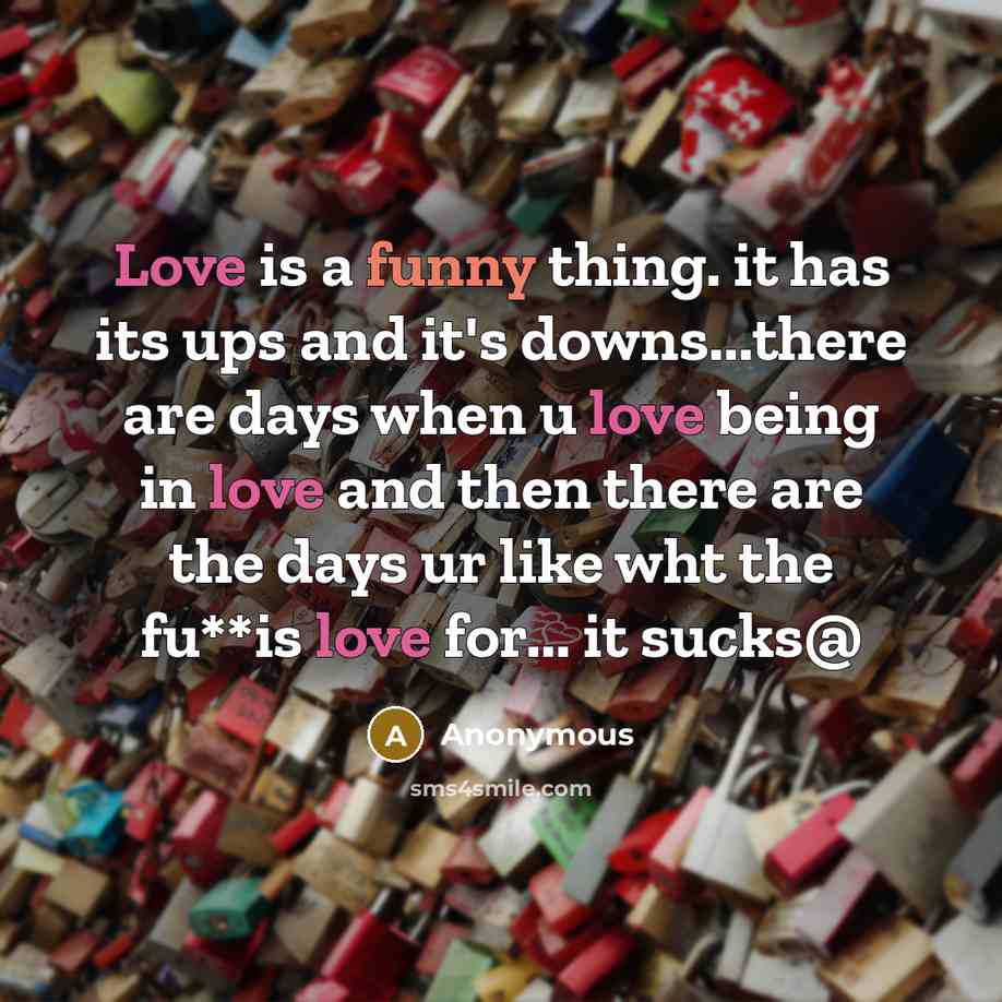 “Love is a funny thing. it has its ups and it's downs...there are days when u love being in love and then there are the days ur like wht the fu**is love for... it sucks@” quote by Anonymous