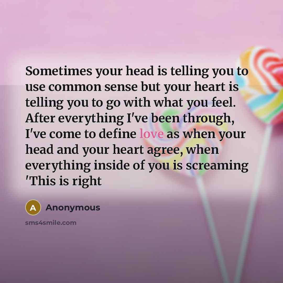 “Sometimes your head is telling you to use common sense but your heart is telling you to go with what you feel. After everything I've been through, I've come to define love as when your head and your heart agree, when everything inside of you is screaming 'This is right” quote by Anonymous