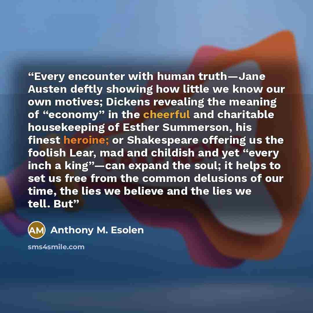“Every encounter with human truth—Jane Austen deftly showing how little we know our own motives; Dickens revealing the meaning of “economy” in the cheerful and charitable housekeeping of Esther Summerson, his finest heroine; or Shakespeare offering us the foolish Lear, mad and childish and yet…” quote by Anthony M. Esolen