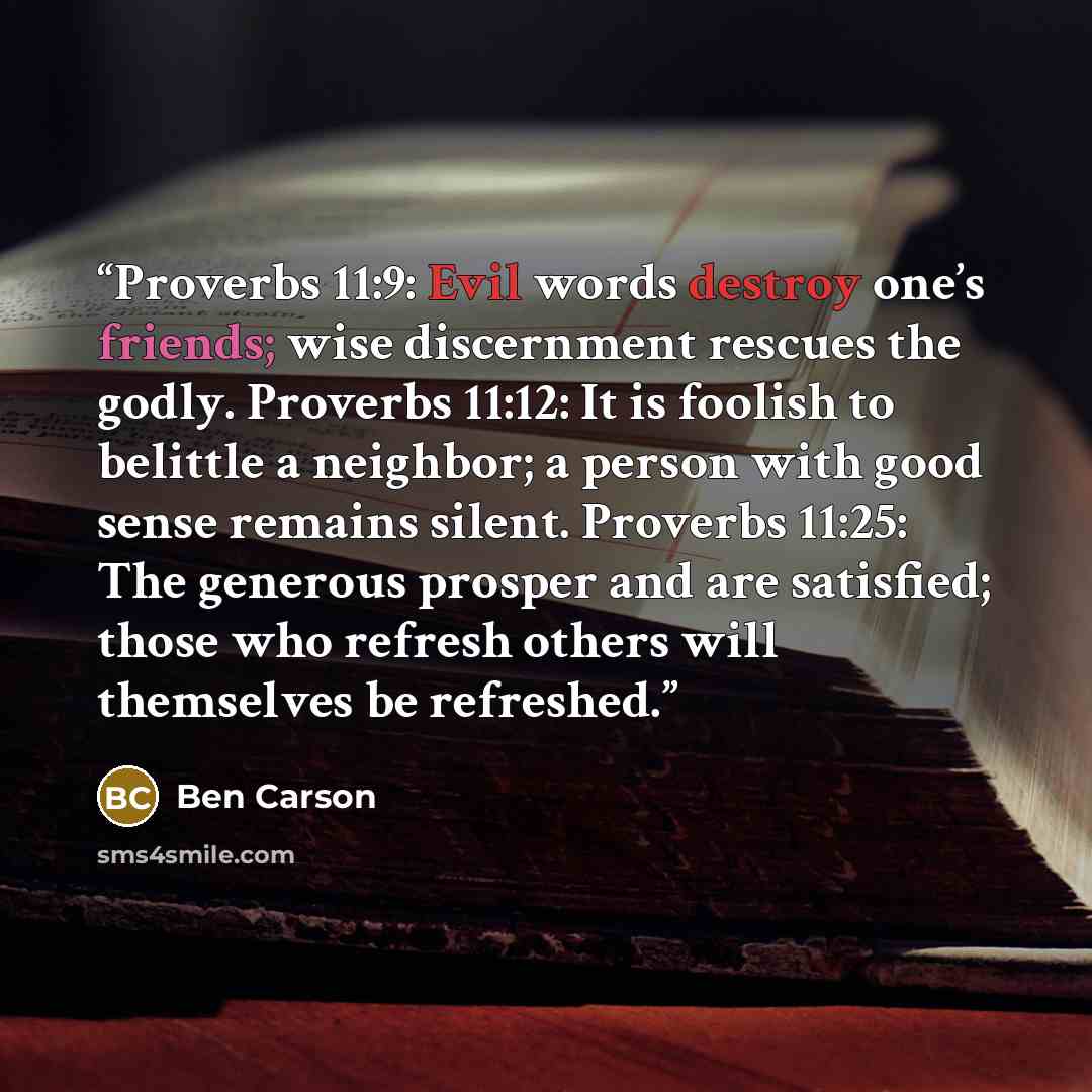 “Proverbs 11:9: Evil words destroy one’s friends; wise discernment rescues the godly. Proverbs 11:12: It is foolish to belittle a neighbor; a person with good sense remains silent. Proverbs 11:25: The generous prosper and are satisfied; those who refresh others will themselves be refreshed.” quote by Ben Carson