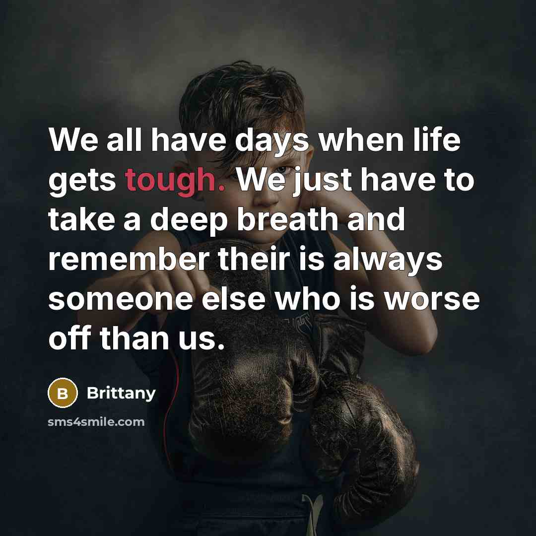 “We all have days when life gets tough. We just have to take a deep breath and remember their is always someone else who is worse off than us.” quote by Brittany