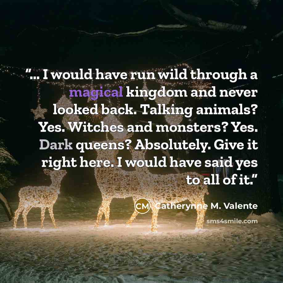 “… I would have run wild through a magical kingdom and never looked back. Talking animals? Yes. Witches and monsters? Yes. Dark queens? Absolutely. Give it right here. I would have said yes to all of it.” quote by Catherynne M. Valente