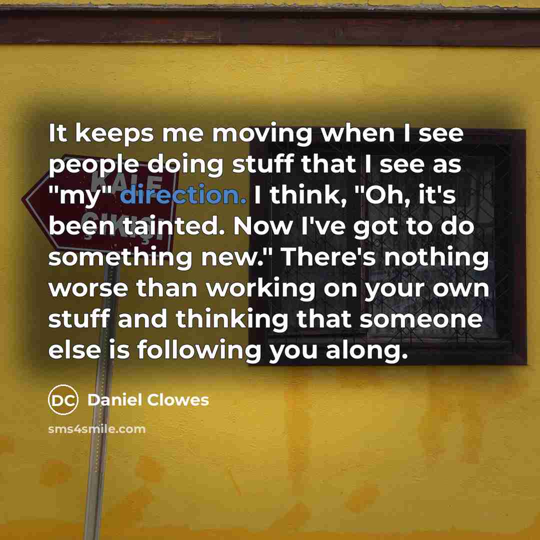 “It keeps me moving when I see people doing stuff that I see as "my" direction. I think, "Oh, it's been tainted. Now I've got to do something new." There's nothing worse than working on your own stuff and thinking that someone else is following you along.” quote by Daniel Clowes