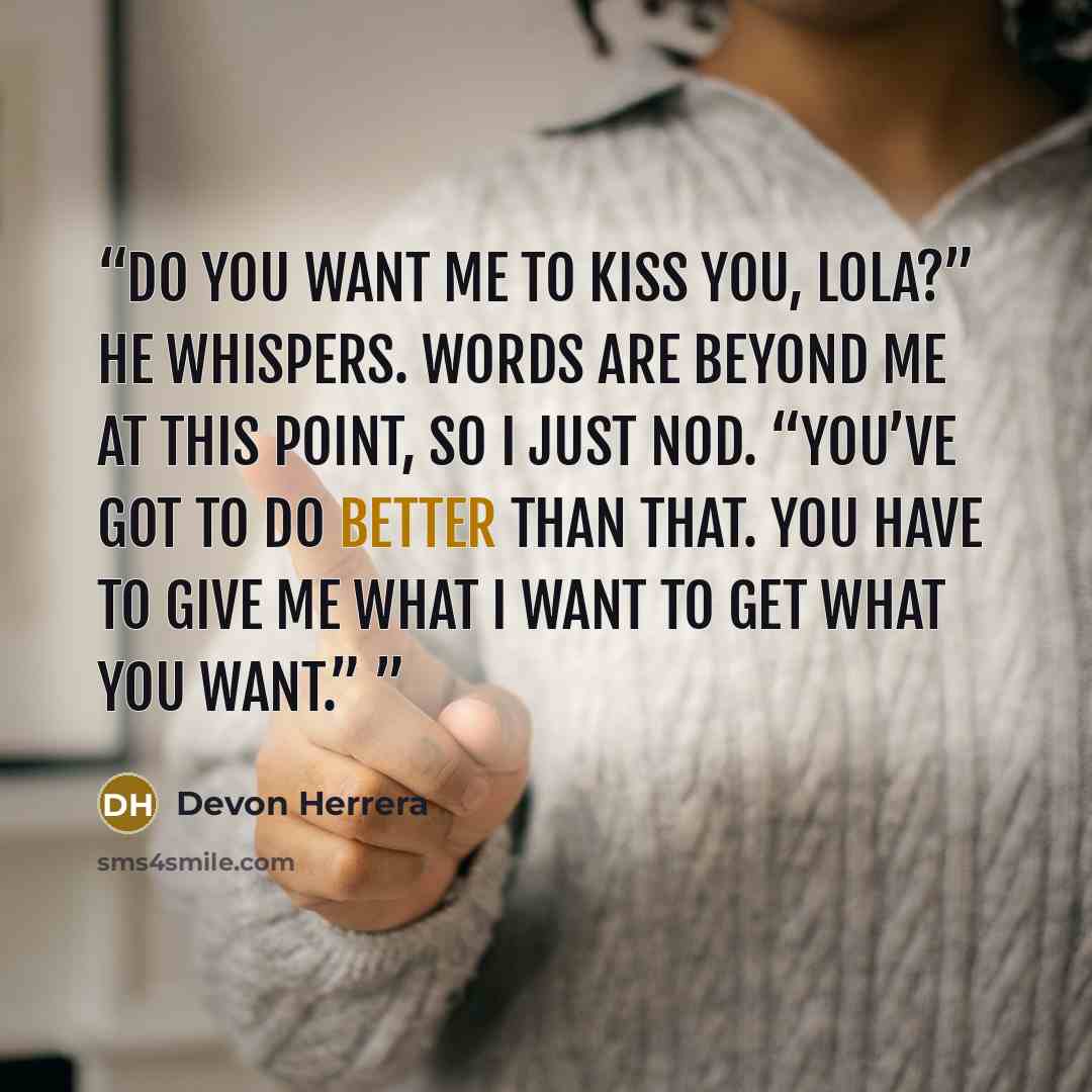 “Do you want me to kiss you, Lola?” he whispers. Words are beyond me at this point, so I just nod. “You’ve got to do better than that. You have to give me what I want to get what you want.”” quote by Devon Herrera