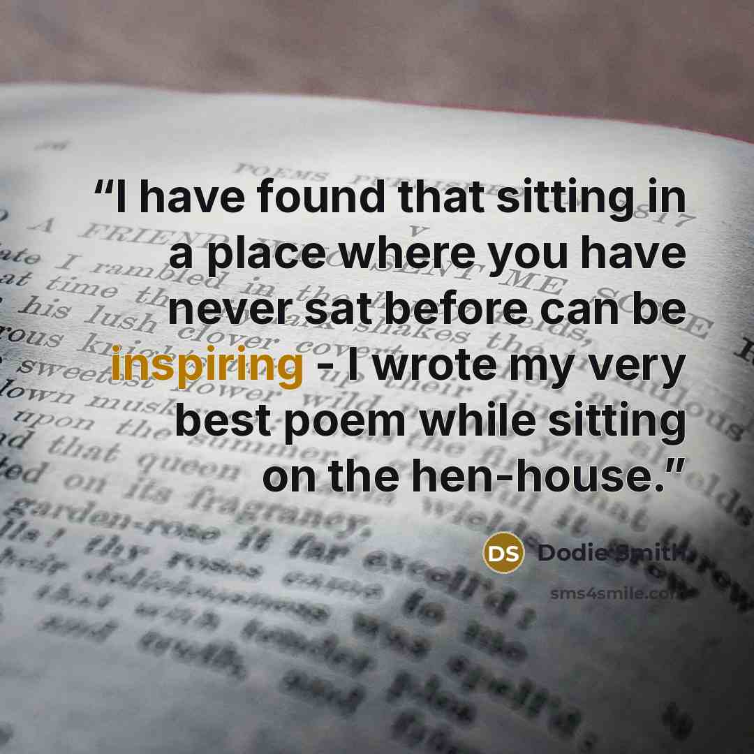 “I have found that sitting in a place where you have never sat before can be inspiring - I wrote my very best poem while sitting on the hen-house.” quote by Dodie Smith
