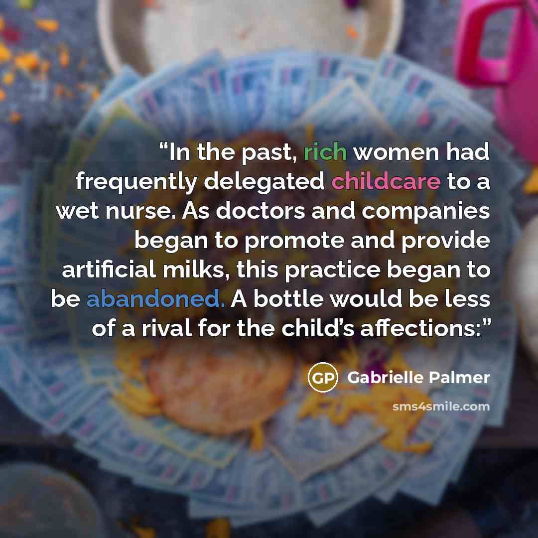 “In the past, rich women had frequently delegated childcare to a wet nurse. As doctors and companies began to promote and provide artificial milks, this practice began to be abandoned. A bottle would be less of a rival for the child’s affections:” quote by Gabrielle Palmer