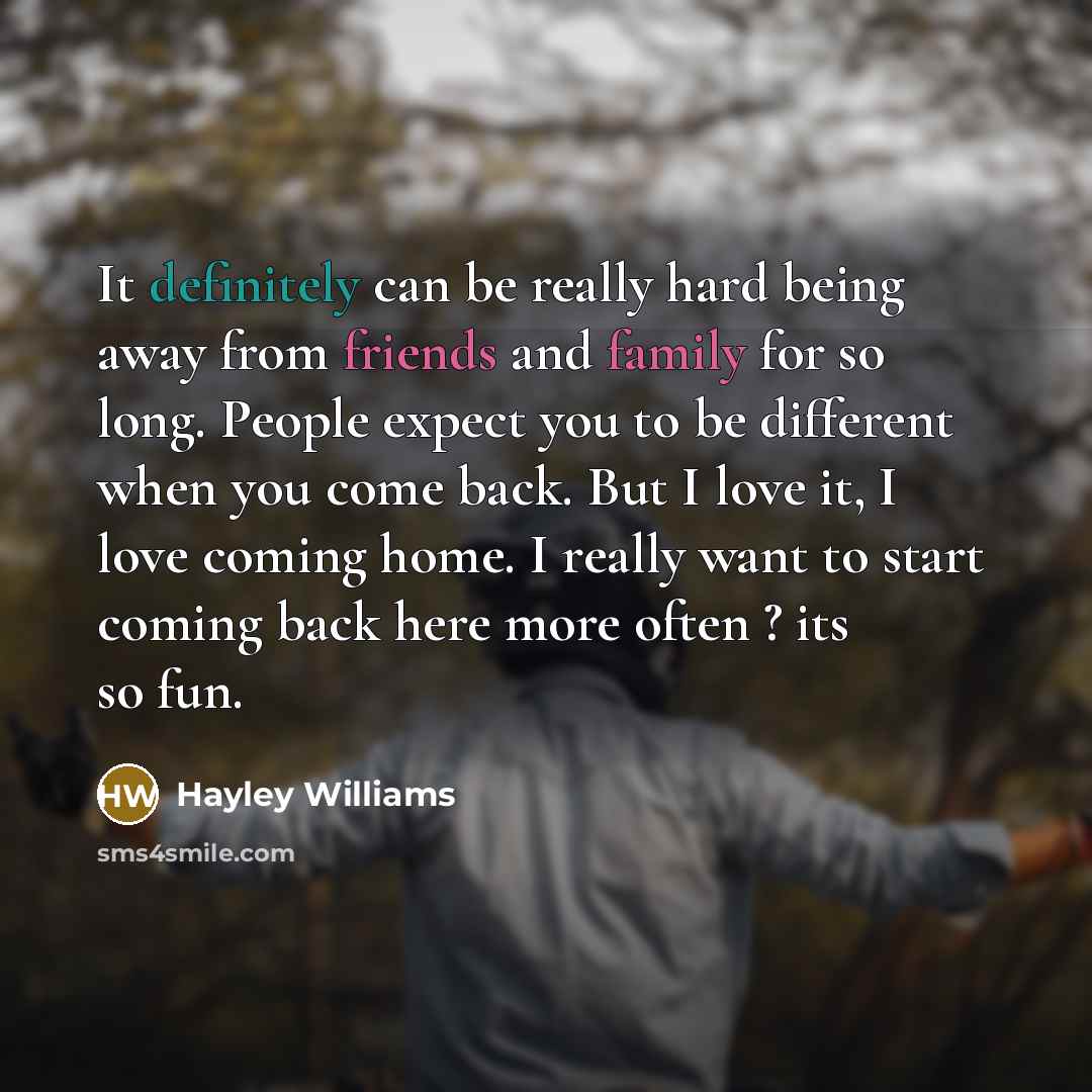 “It definitely can be really hard being away from friends and family for so long. People expect you to be different when you come back. But I love it, I love coming home. I really want to start coming back here more often ? its so fun.” quote by Hayley Williams
