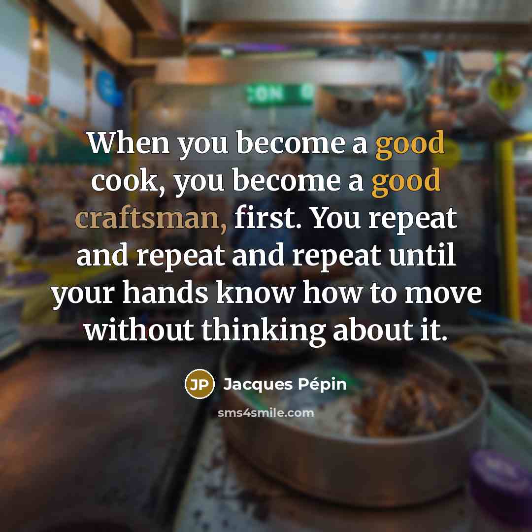 “When you become a good cook, you become a good craftsman, first. You repeat and repeat and repeat until your hands know how to move without thinking about it.” quote by Jacques Pepin