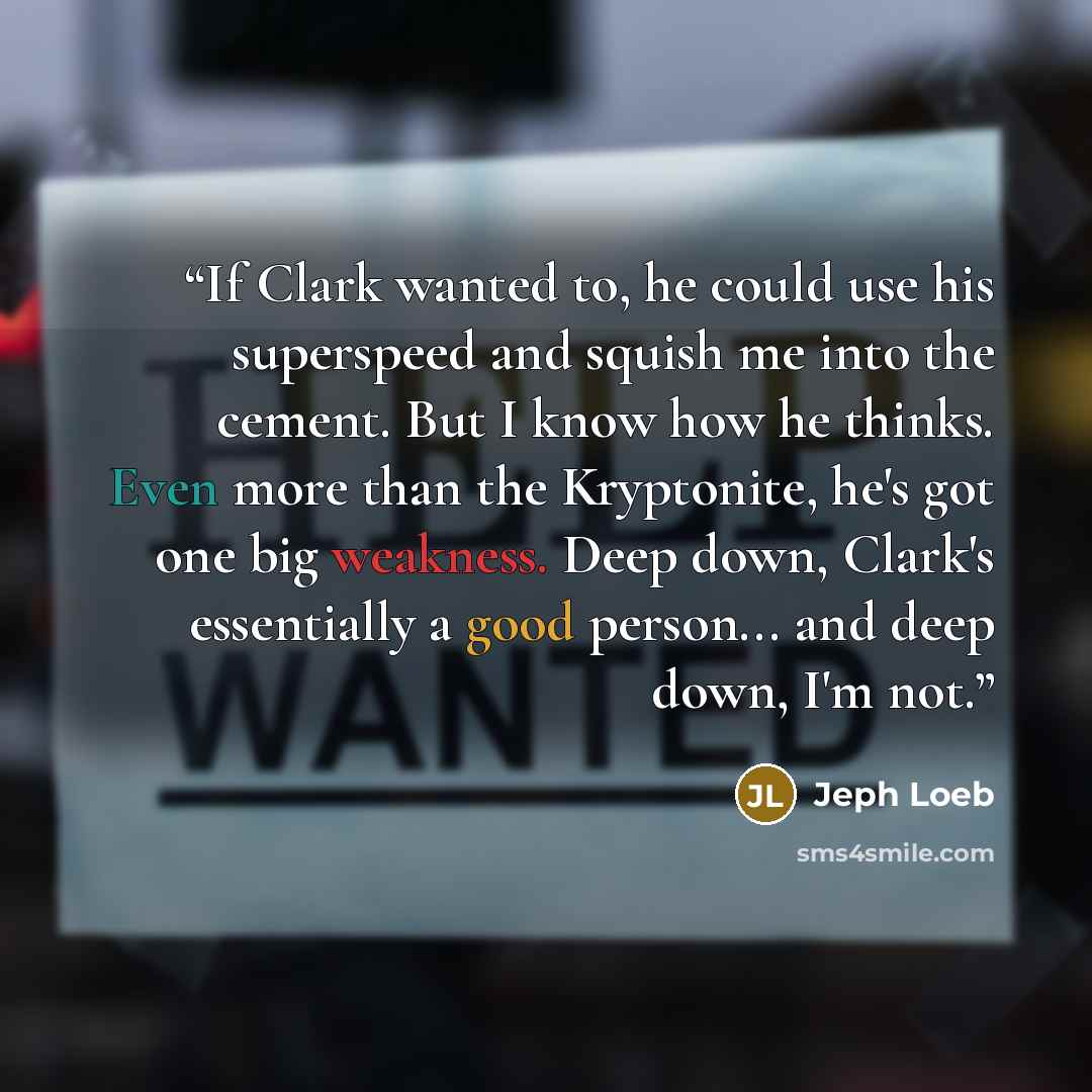 “If Clark wanted to, he could use his superspeed and squish me into the cement. But I know how he thinks. Even more than the Kryptonite, he's got one big weakness. Deep down, Clark's essentially a good person... and deep down, I'm not.” quote by Jeph Loeb