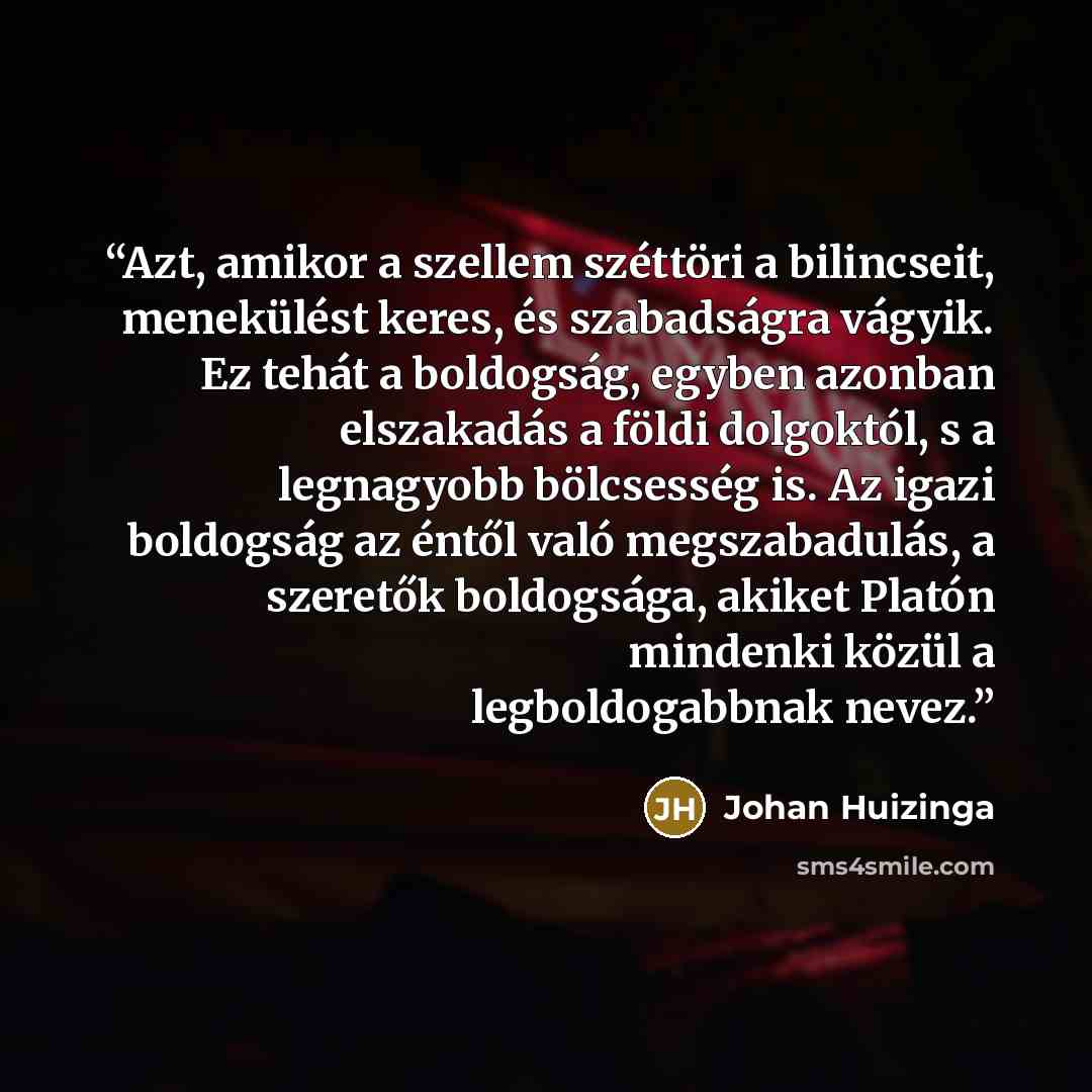 “Azt, amikor a szellem széttöri a bilincseit, menekülést keres, és szabadságra vágyik. Ez tehát a boldogság, egyben azonban elszakadás a földi dolgoktól, s a legnagyobb bölcsesség is. Az igazi boldogság az éntől való megszabadulás, a szeretők boldogsága, akiket Platón mindenki közül a…” quote by Johan Huizinga