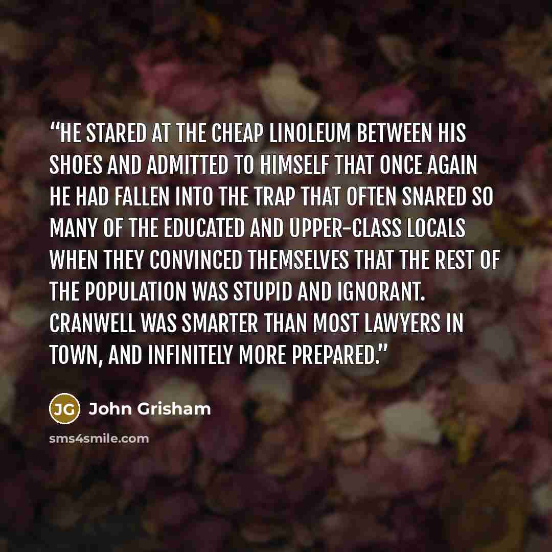 “He stared at the cheap linoleum between his shoes and admitted to himself that once again he had fallen into the trap that often snared so many of the educated and upper-class locals when they convinced themselves that the rest of the population was stupid and ignorant. Cranwell was smarter than…” quote by John Grisham