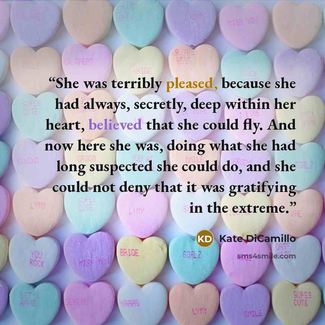 “She was terribly pleased, because she had always, secretly, deep within her heart, believed that she could fly. And now here she was, doing what she had long suspected she could do, and she could not deny that it was gratifying in the extreme.” quote by Kate DiCamillo