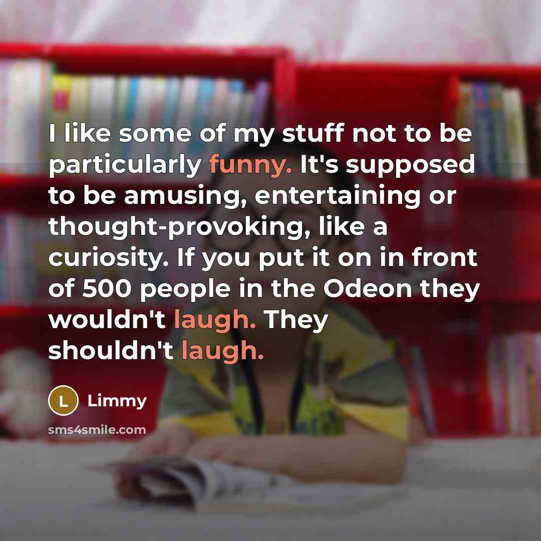 “I like some of my stuff not to be particularly funny. It's supposed to be amusing, entertaining or thought-provoking, like a curiosity. If you put it on in front of 500 people in the Odeon they wouldn't laugh. They shouldn't laugh.” quote by Limmy