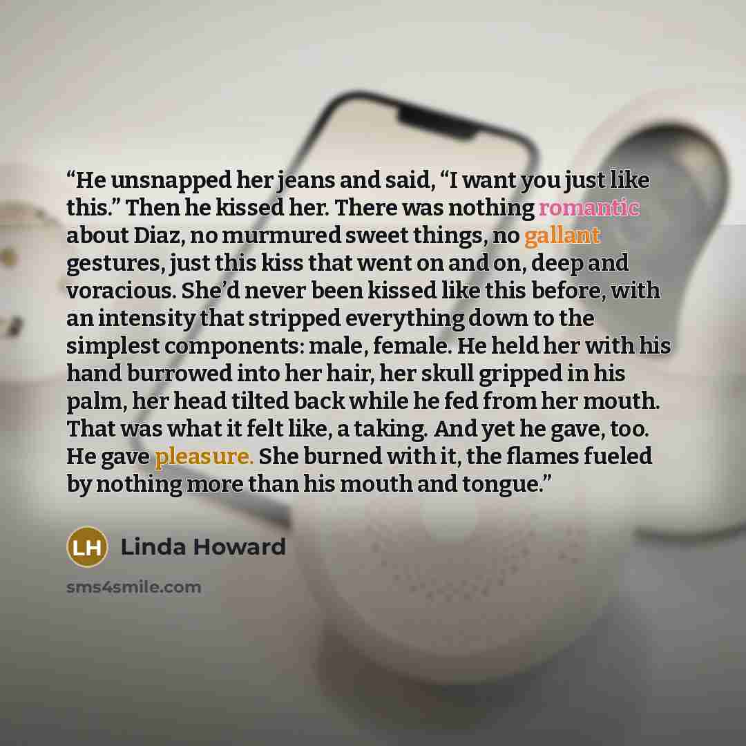 “He unsnapped her jeans and said, “I want you just like this.” Then he kissed her. There was nothing romantic about Diaz, no murmured sweet things, no gallant gestures, just this kiss that went on and on, deep and voracious. She’d never been kissed like this before, with an intensity that stripped…” quote by Linda Howard
